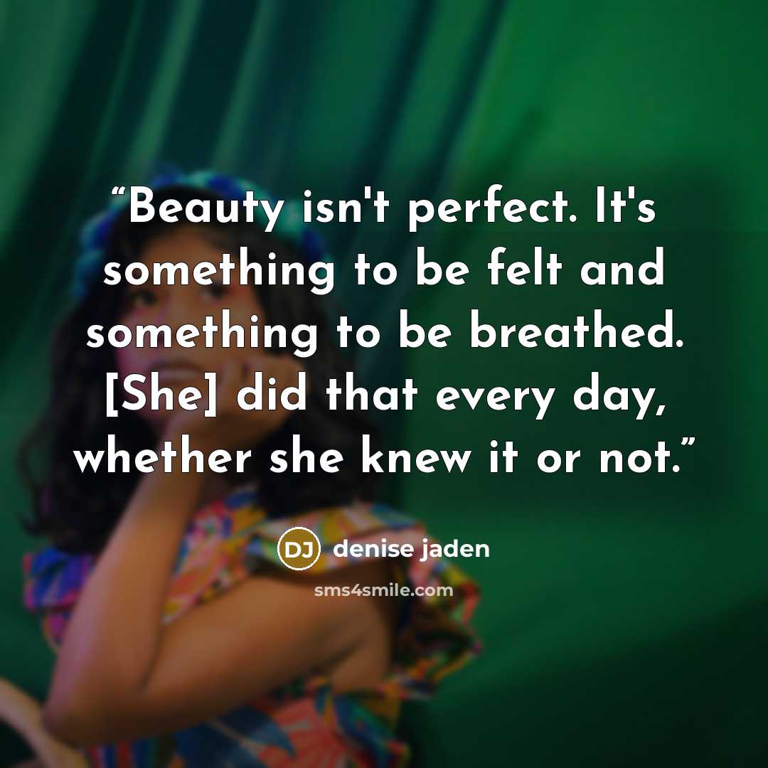 “Beauty isn't perfect. It's something to be felt and something to be breathed. [She] did that every day, whether she knew it or not.” quote by Denise Jaden