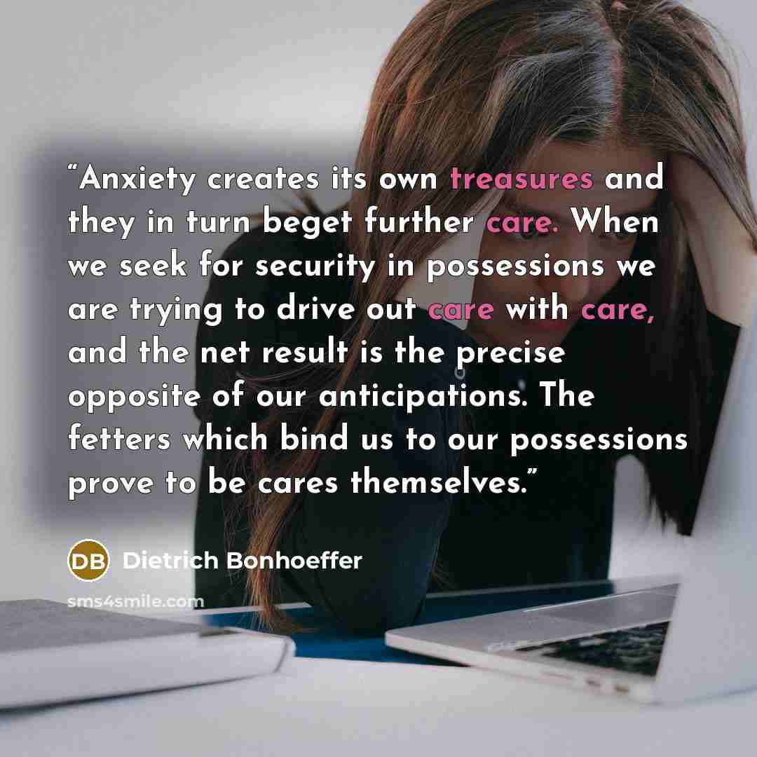 “Anxiety creates its own treasures and they in turn beget further care. When we seek for security in possessions we are trying to drive out care with care, and the net result is the precise opposite of our anticipations. The fetters which bind us to our possessions prove to be cares themselves.” quote by Dietrich Bonhoeffer