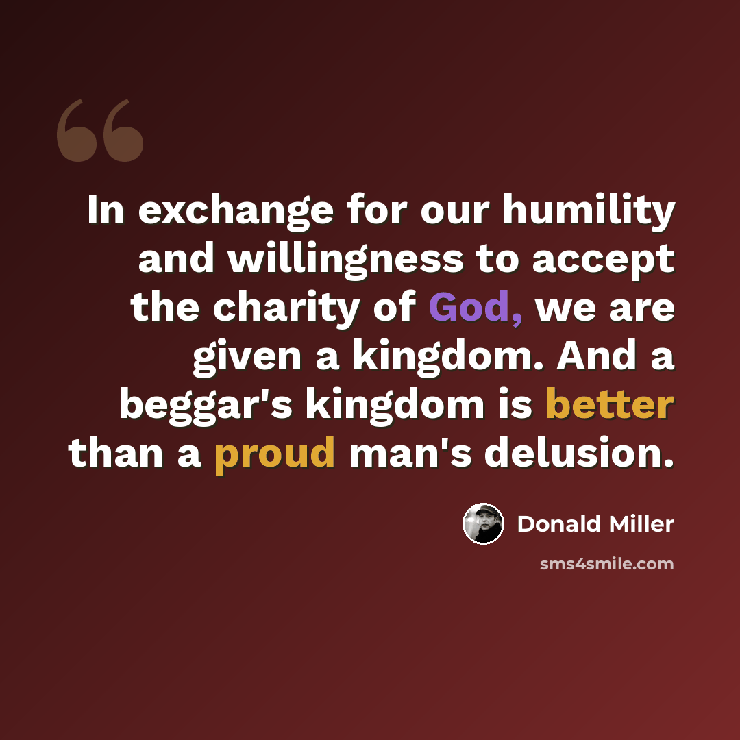 “In exchange for our humility and willingness to accept the charity of God, we are given a kingdom. And a beggar's kingdom is better than a proud man's delusion.” quote by Donald Miller
