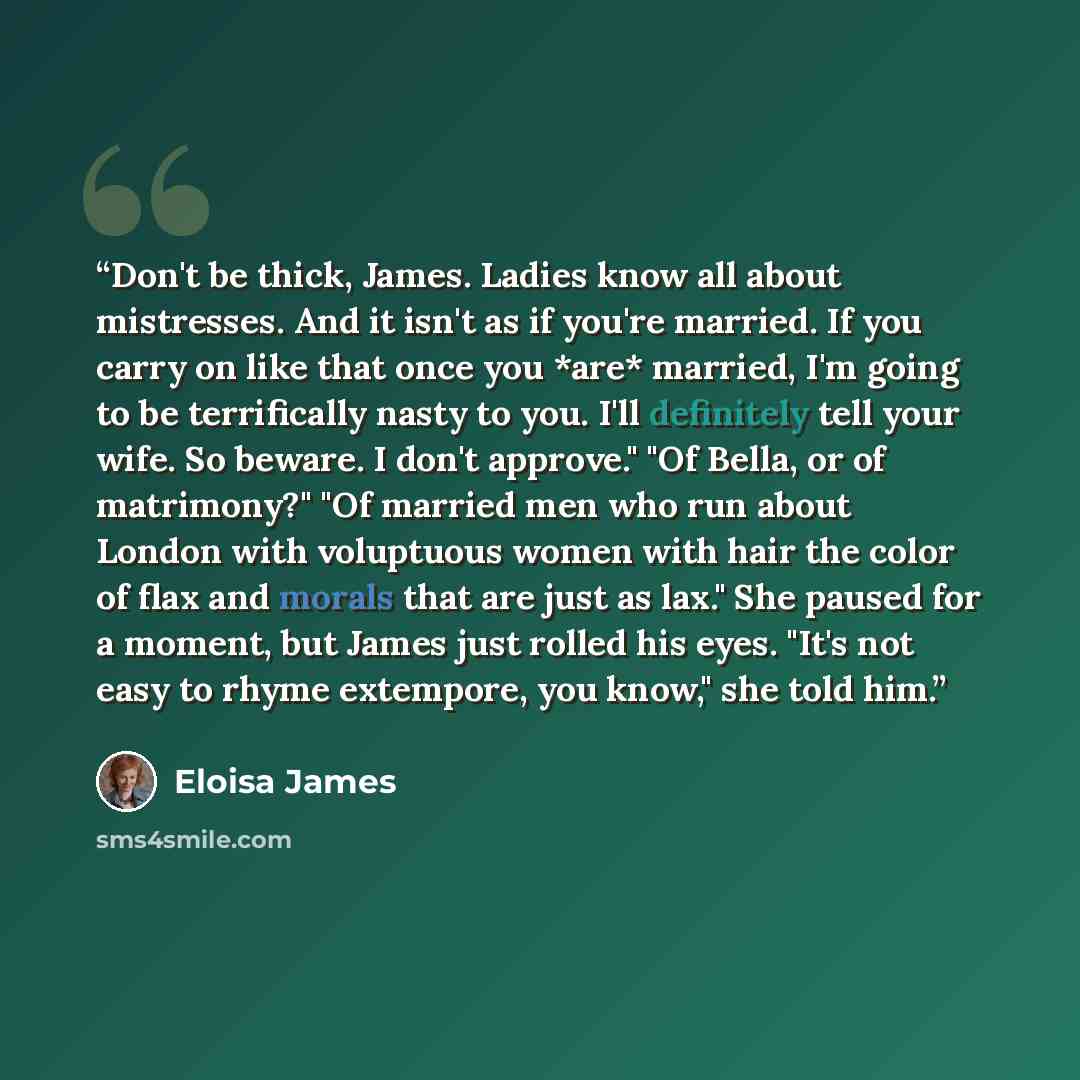 “Don't be thick, James. Ladies know all about mistresses. And it isn't as if you're married. If you carry on like that once you *are* married, I'm going to be terrifically nasty to you. I'll definitely tell your wife. So beware. I don't approve." "Of Bella, or of matrimony?" "Of married men who run…” quote by Eloisa James