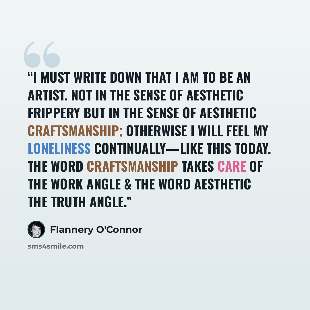 “I must write down that I am to be an artist. Not in the sense of aesthetic frippery but in the sense of aesthetic craftsmanship; otherwise I will feel my loneliness continually—like this today. The word craftsmanship takes care of the work angle & the word aesthetic the truth angle.” quote by Flannery O'Connor