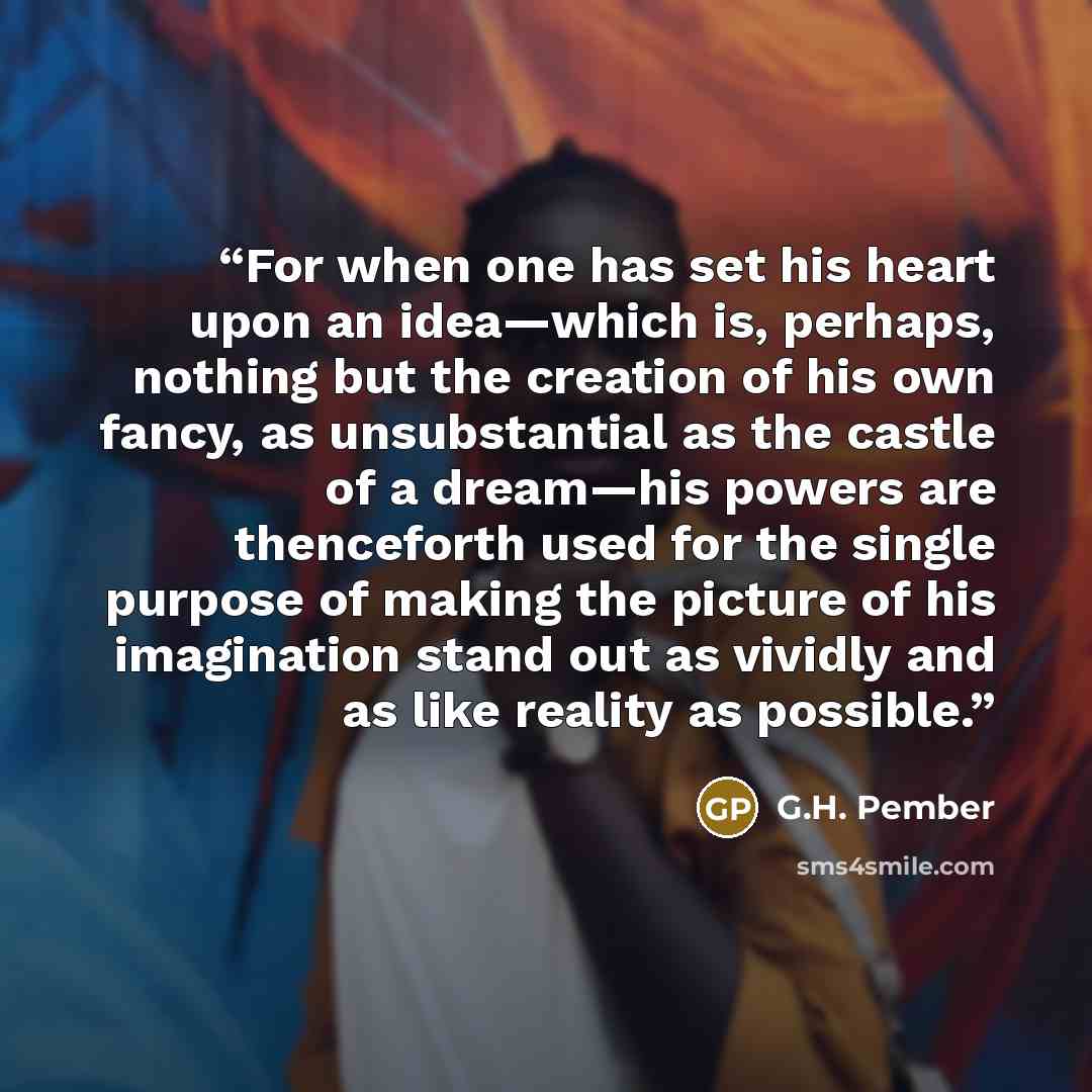 “For when one has set his heart upon an idea—which is, perhaps, nothing but the creation of his own fancy, as unsubstantial as the castle of a dream—his powers are thenceforth used for the single purpose of making the picture of his imagination stand out as vividly and as like reality as possible.” quote by G.H. Pember