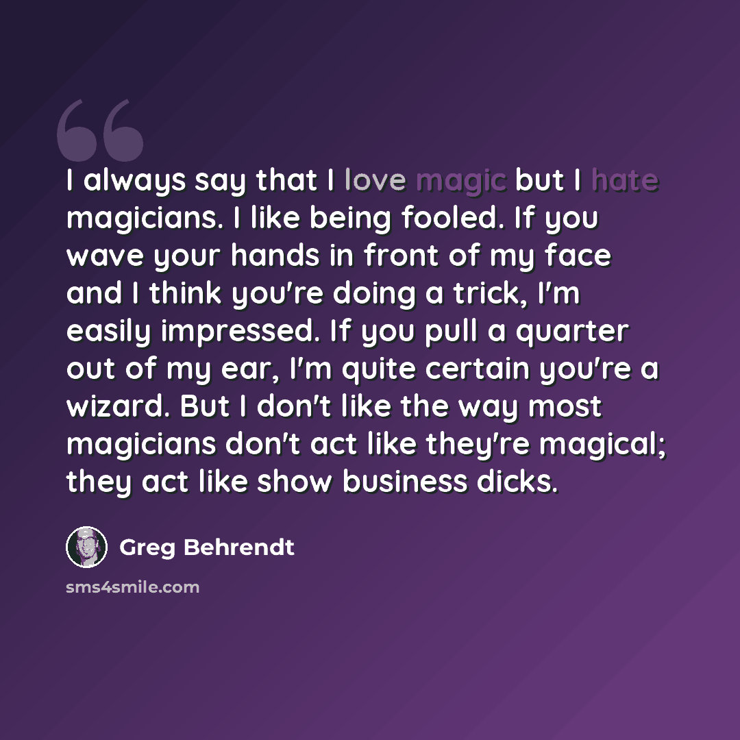 “I always say that I love magic but I hate magicians. I like being fooled. If you wave your hands in front of my face and I think you're doing a trick, I'm easily impressed. If you pull a quarter out of my ear, I'm quite certain you're a wizard. But I don't like the way most magicians don't act…” quote by Greg Behrendt