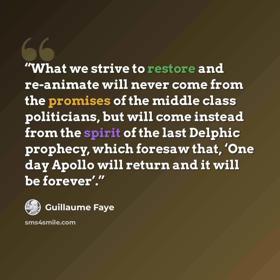 “What we strive to restore and re-animate will never come from the promises of the middle class politicians, but will come instead from the spirit of the last Delphic prophecy, which foresaw that, ‘One day Apollo will return and it will be forever’.” quote by Guillaume Faye