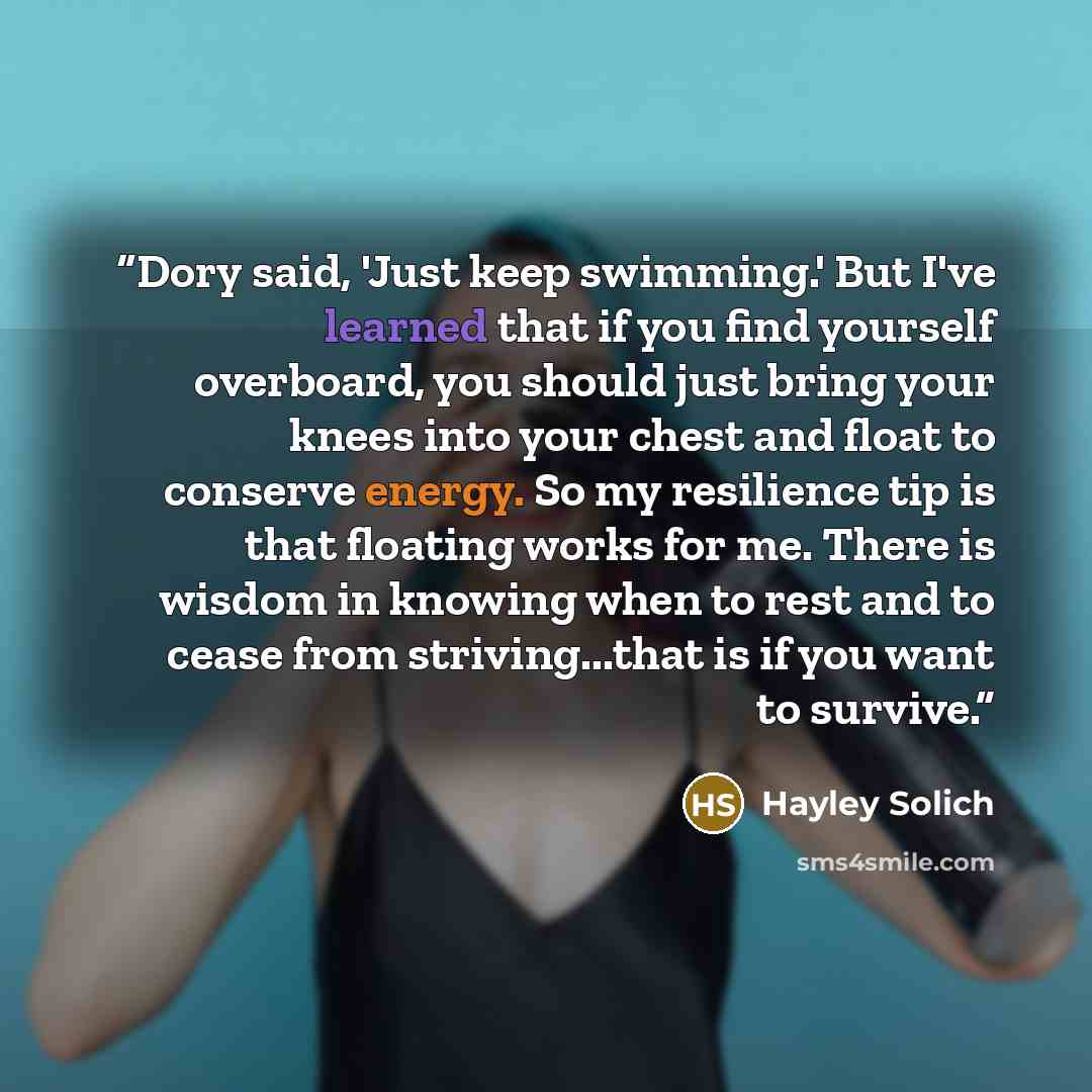 “Dory said, 'Just keep swimming.' But I've learned that if you find yourself overboard, you should just bring your knees into your chest and float to conserve energy. So my resilience tip is that floating works for me. There is wisdom in knowing when to rest and to cease from striving...that is if…” quote by Hayley Solich