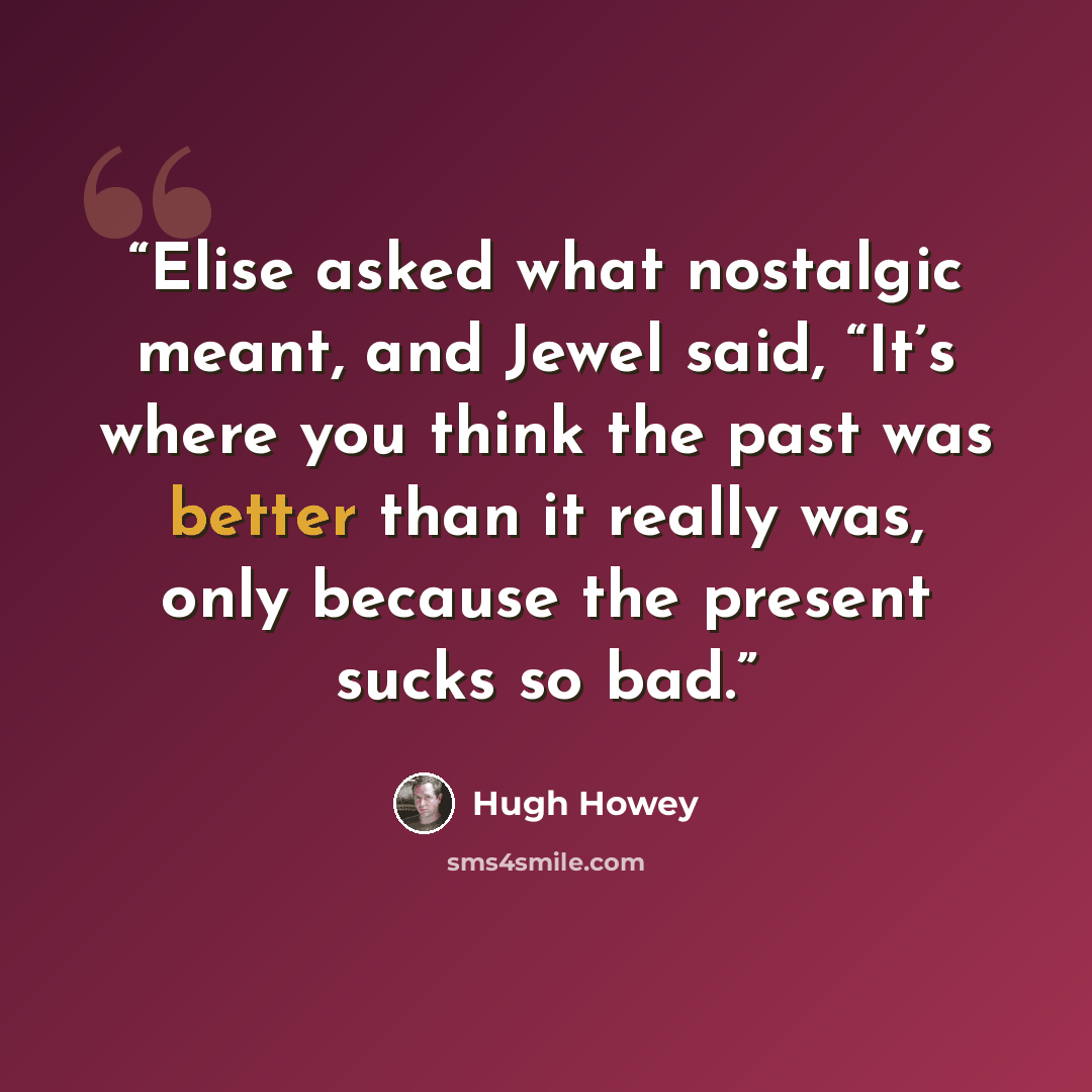 “Elise asked what nostalgic meant, and Jewel said, “It’s where you think the past was better than it really was, only because the present sucks so bad.” quote by Hugh Howey