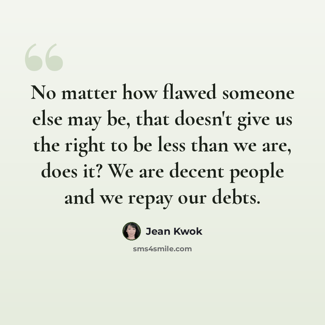 “No matter how flawed someone else may be, that doesn't give us the right to be less than we are, does it? We are decent people and we repay our debts.” quote by Jean Kwok