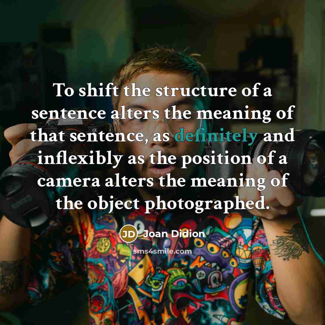 “To shift the structure of a sentence alters the meaning of that sentence, as definitely and inflexibly as the position of a camera alters the meaning of the object photographed.” quote by Joan Didion