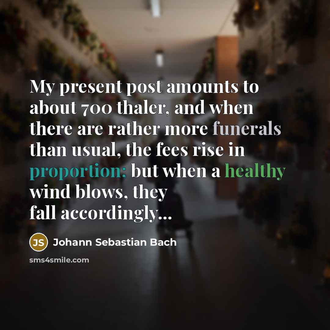 “My present post amounts to about 700 thaler, and when there are rather more funerals than usual, the fees rise in proportion; but when a healthy wind blows, they fall accordingly...” quote by Johann Sebastian Bach
