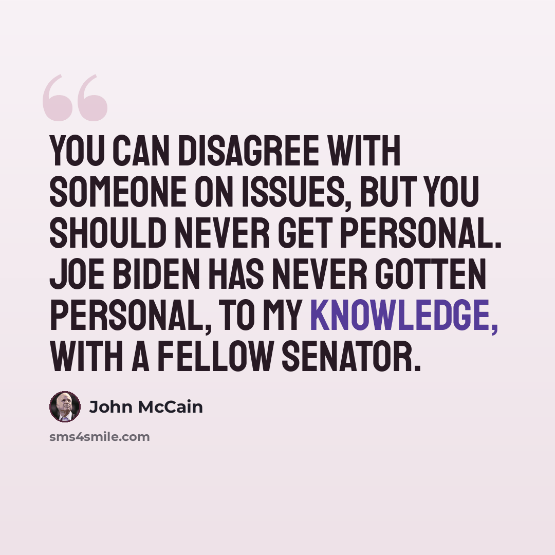 “You can disagree with someone on issues, but you should never get personal. Joe Biden has never gotten personal, to my knowledge, with a fellow senator.” quote by John McCain
