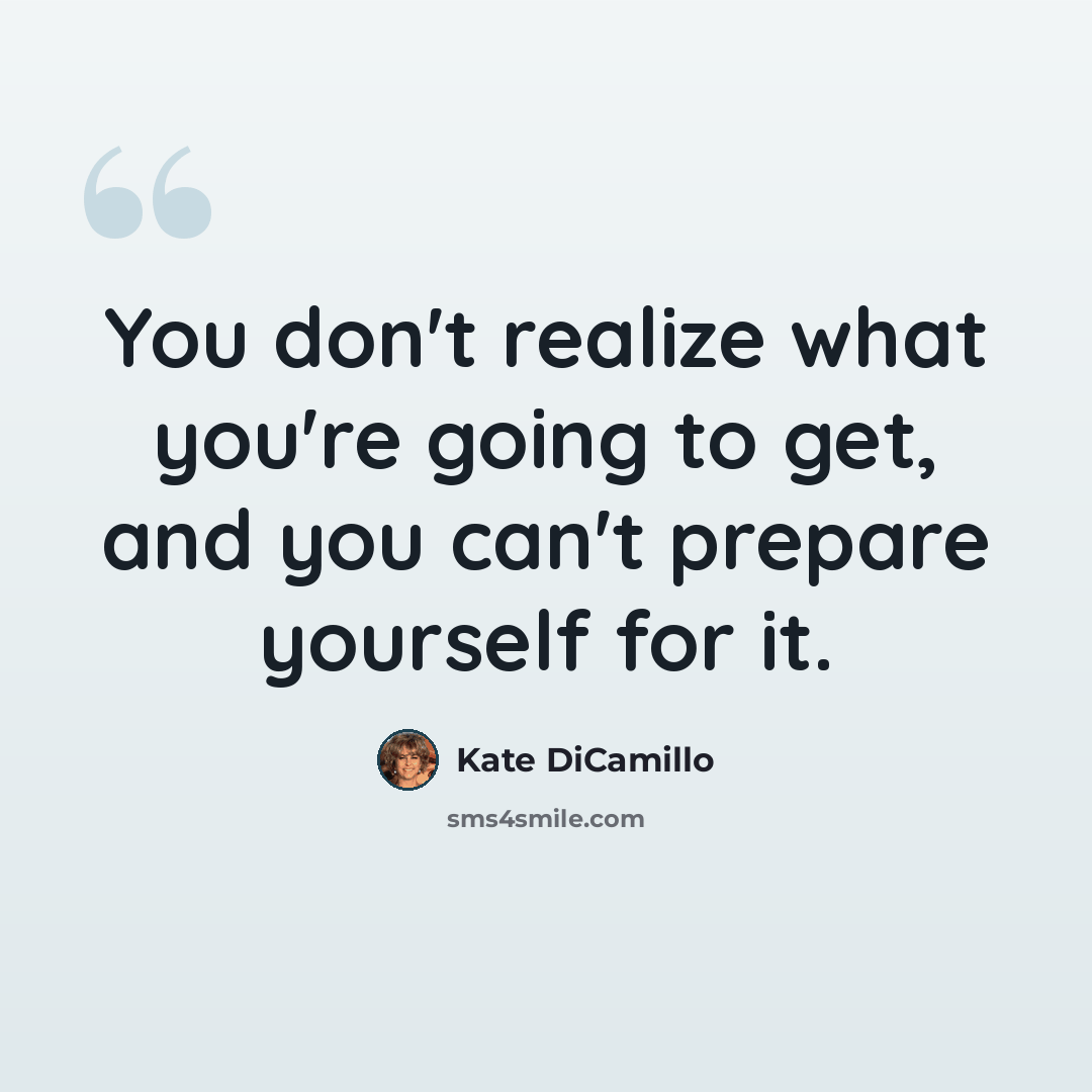 “You don't realize what you're going to get, and you can't prepare yourself for it.” quote by Kate DiCamillo