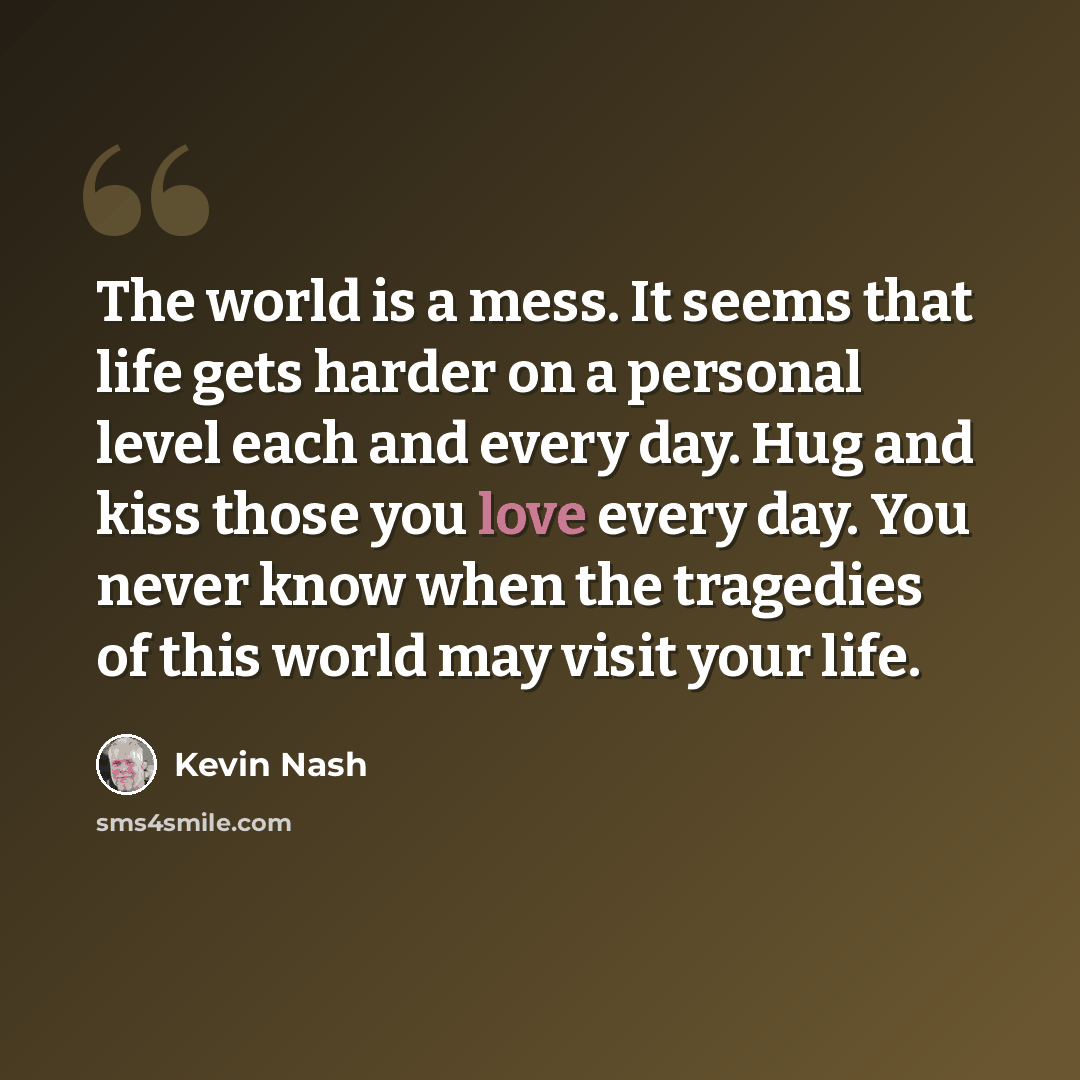 “The world is a mess. It seems that life gets harder on a personal level each and every day. Hug and kiss those you love every day. You never know when the tragedies of this world may visit your life.” quote by Kevin Nash