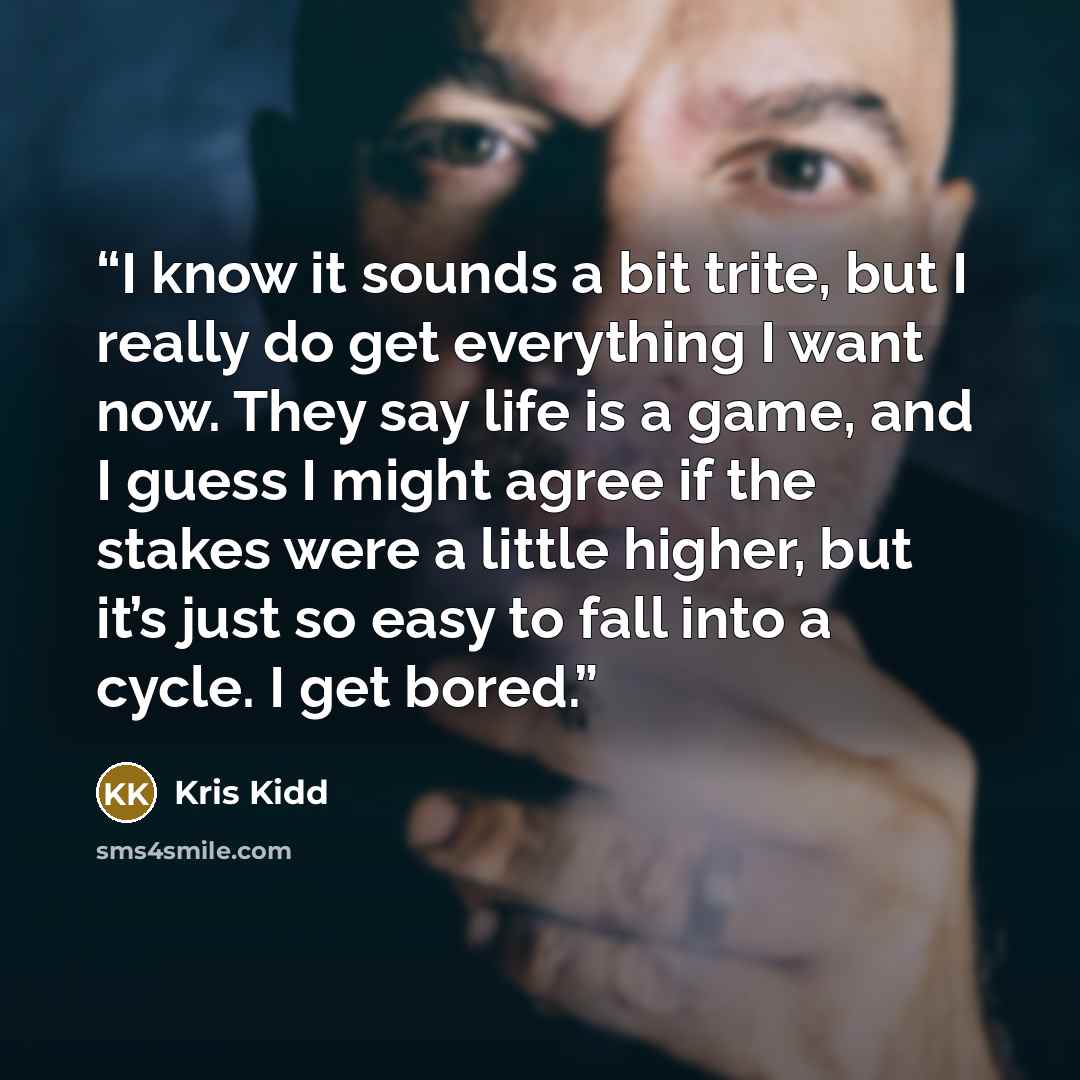 “I know it sounds a bit trite, but I really do get everything I want now. They say life is a game, and I guess I might agree if the stakes were a little higher, but it’s just so easy to fall into a cycle. I get bored.” quote by Kris Kidd