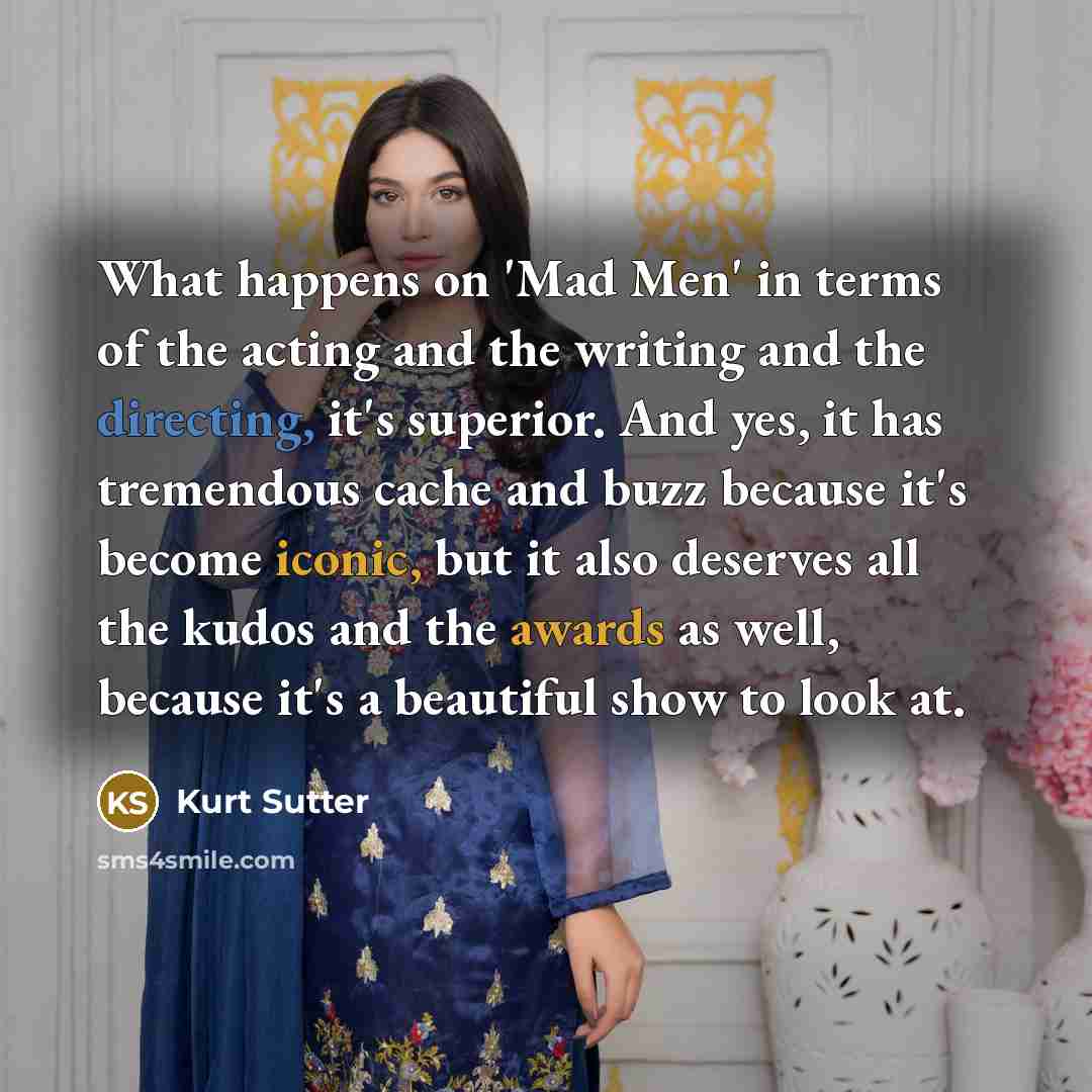 “What happens on 'Mad Men' in terms of the acting and the writing and the directing, it's superior. And yes, it has tremendous cache and buzz because it's become iconic, but it also deserves all the kudos and the awards as well, because it's a beautiful show to look at.” quote by Kurt Sutter