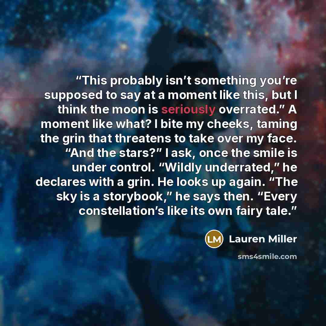 “This probably isn’t something you’re supposed to say at a moment like this, but I think the moon is seriously overrated.” A moment like what? I bite my cheeks, taming the grin that threatens to take over my face. “And the stars?” I ask, once the smile is under control. “Wildly underrated,” he…” quote by Lauren Miller