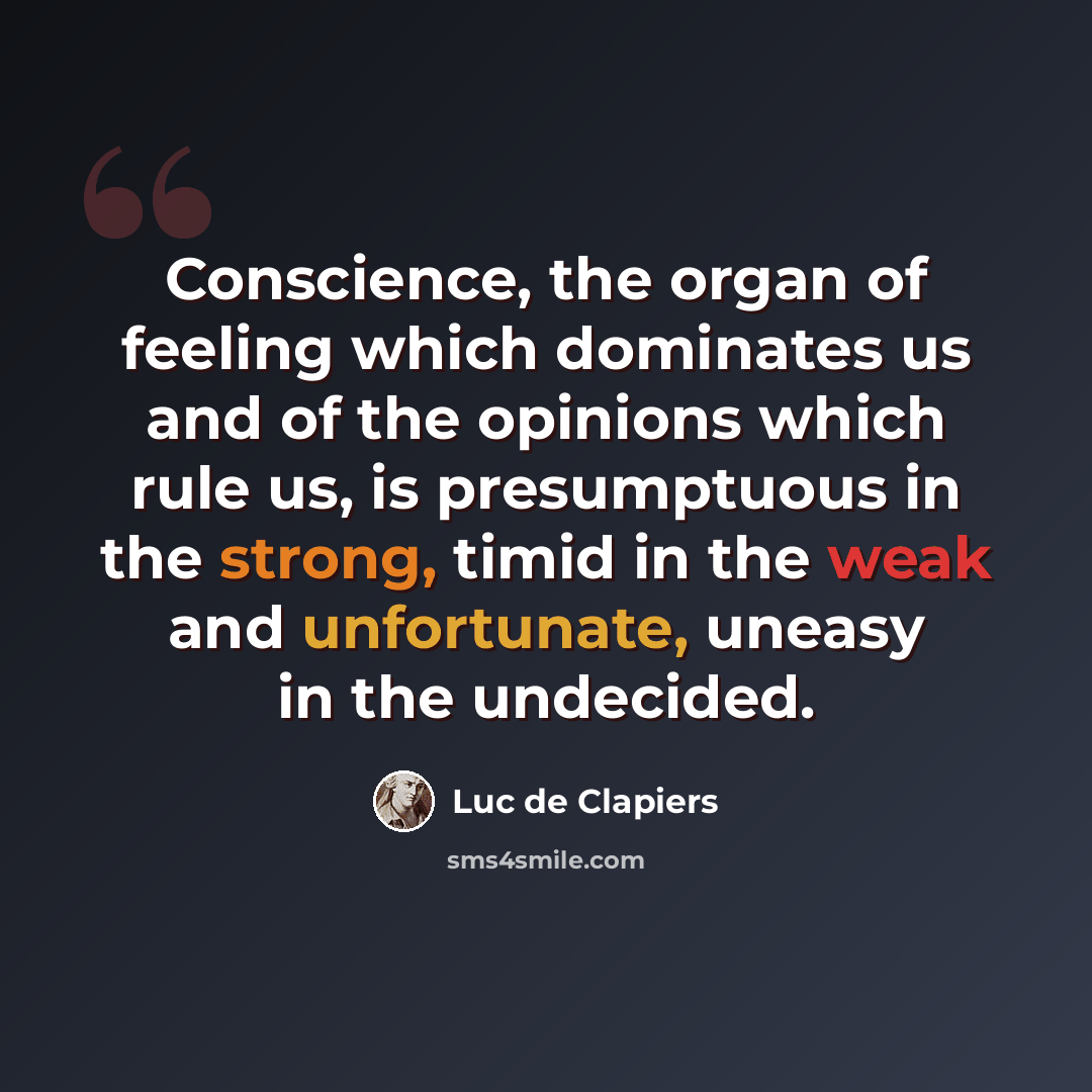 “Conscience, the organ of feeling which dominates us and of the opinions which rule us, is presumptuous in the strong, timid in the weak and unfortunate, uneasy in the undecided.” quote by Luc de Clapiers