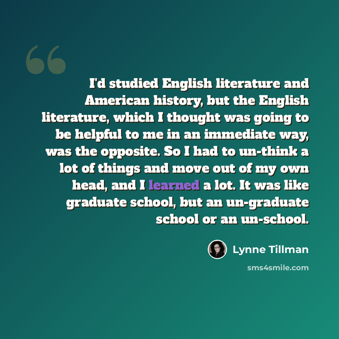 “I'd studied English literature and American history, but the English literature, which I thought was going to be helpful to me in an immediate way, was the opposite. So I had to un-think a lot of things and move out of my own head, and I learned a lot. It was like graduate school, but an…” quote by Lynne Tillman