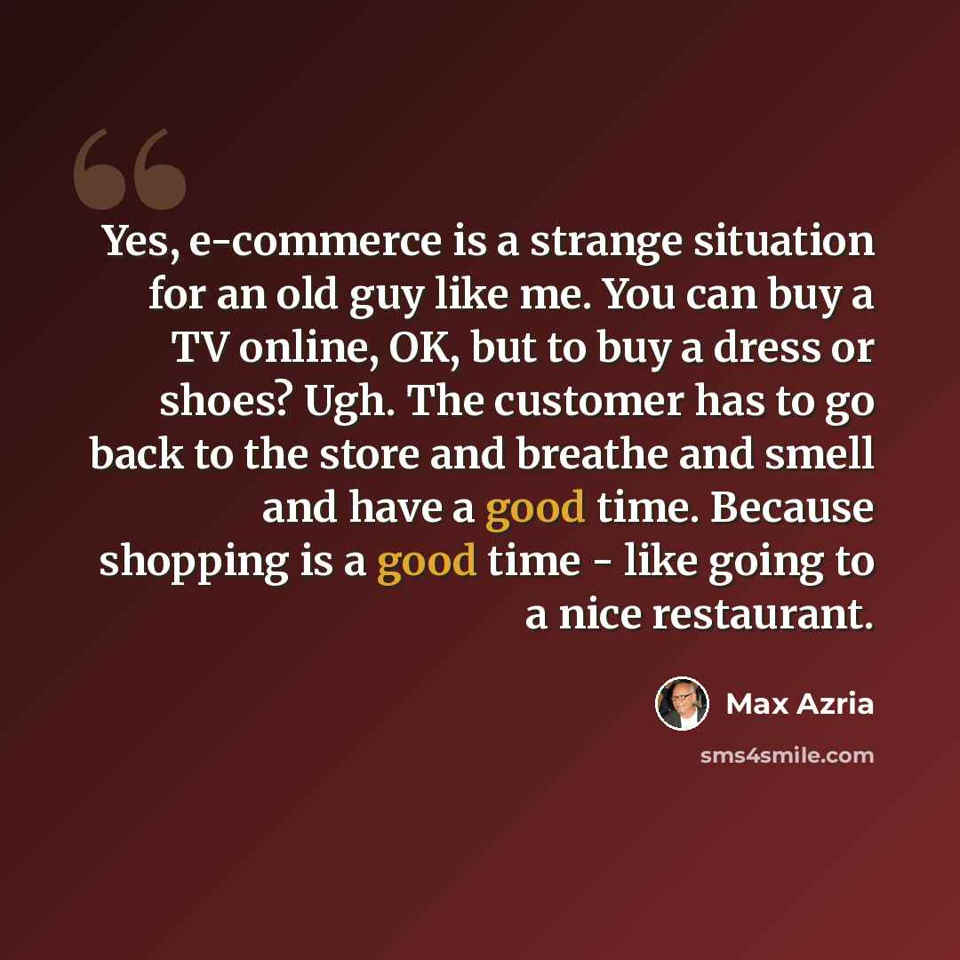 “Yes, e-commerce is a strange situation for an old guy like me. You can buy a TV online, OK, but to buy a dress or shoes? Ugh. The customer has to go back to the store and breathe and smell and have a good time. Because shopping is a good time - like going to a nice restaurant.” quote by Max Azria