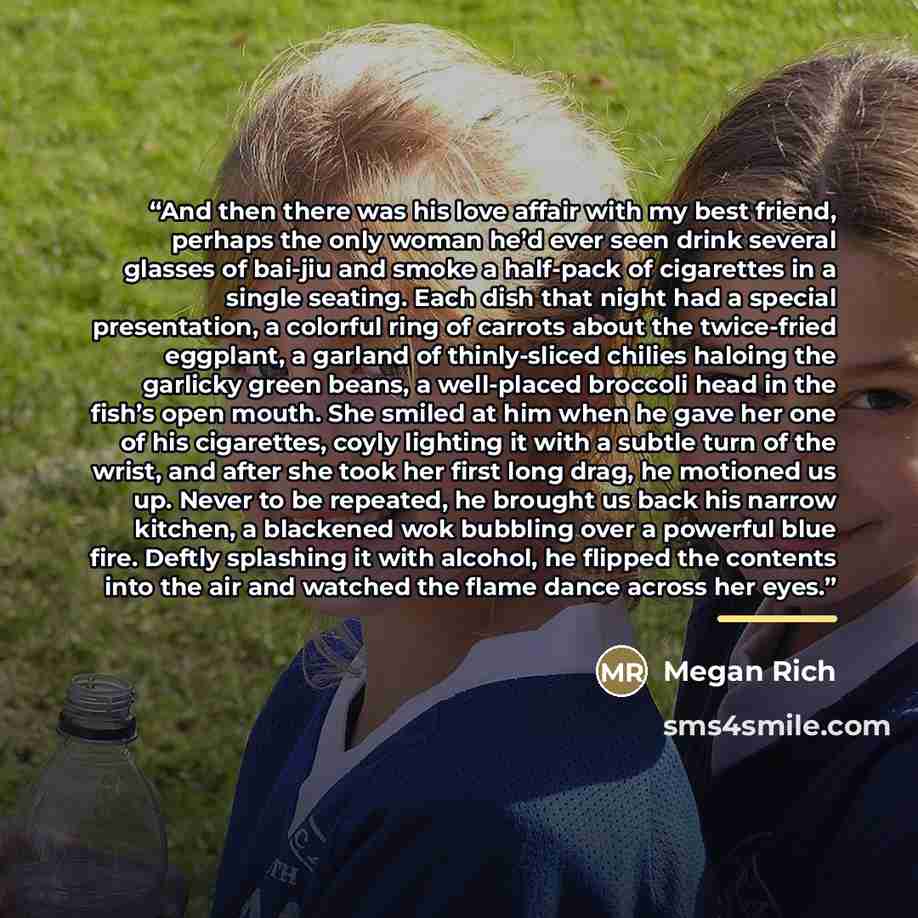 “And then there was his love affair with my best friend, perhaps the only woman he’d ever seen drink several glasses of bai-jiu and smoke a half-pack of cigarettes in a single seating. Each dish that night had a special presentation, a colorful ring of carrots about the twice-fried eggplant, a…” quote by Megan Rich