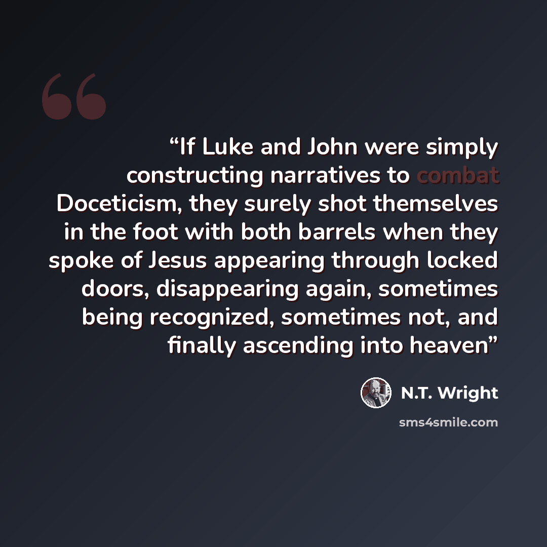 “If Luke and John were simply constructing narratives to combat Doceticism, they surely shot themselves in the foot with both barrels when they spoke of Jesus appearing through locked doors, disappearing again, sometimes being recognized, sometimes not, and finally ascending into heaven” quote by N.T. Wright