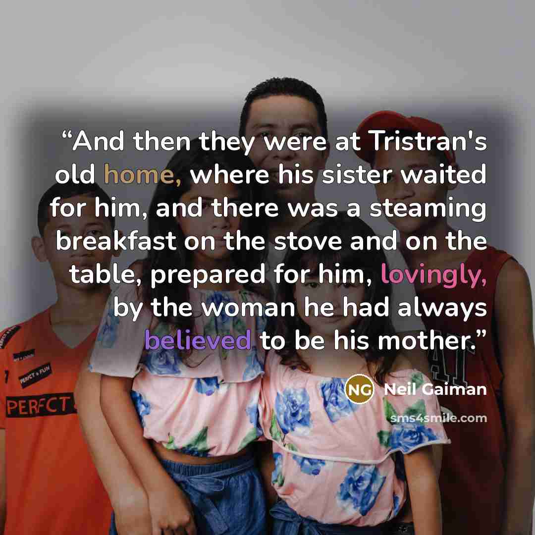 “And then they were at Tristran's old home, where his sister waited for him, and there was a steaming breakfast on the stove and on the table, prepared for him, lovingly, by the woman he had always believed to be his mother.” quote by Neil Gaiman