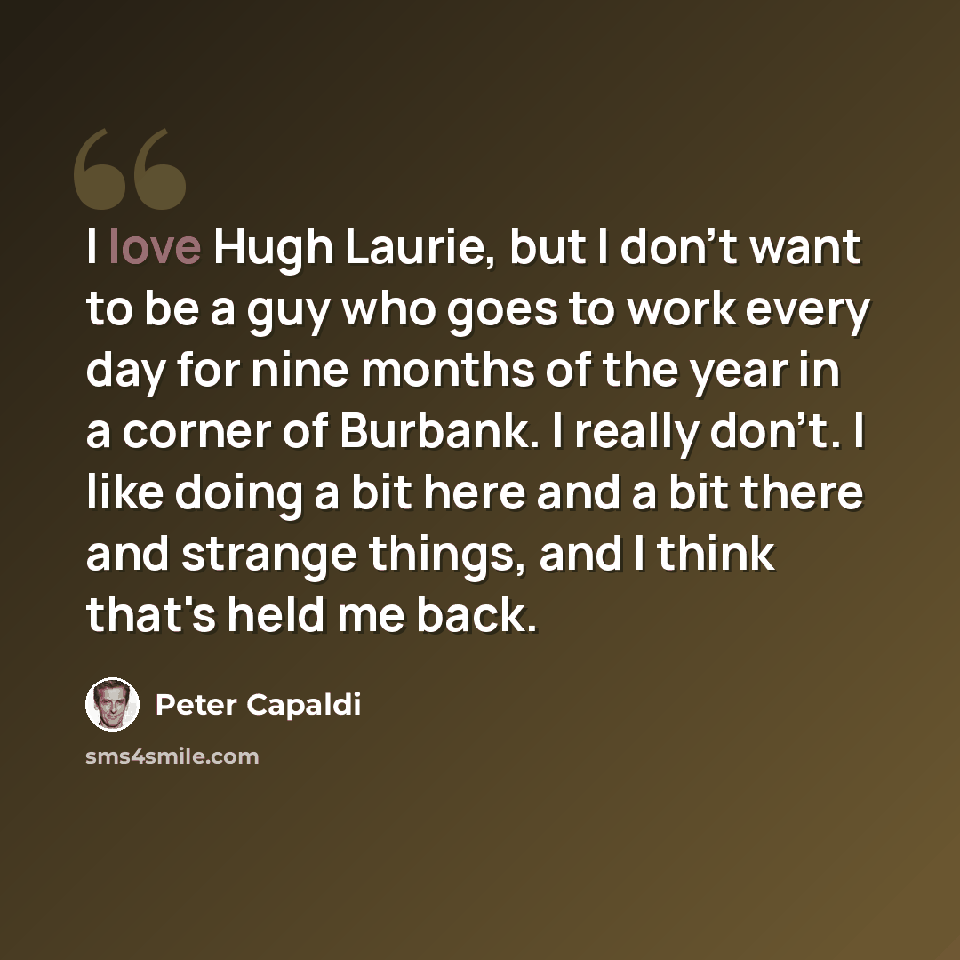 “I love Hugh Laurie, but I don't want to be a guy who goes to work every day for nine months of the year in a corner of Burbank. I really don't. I like doing a bit here and a bit there and strange things, and I think that's held me back.” quote by Peter Capaldi