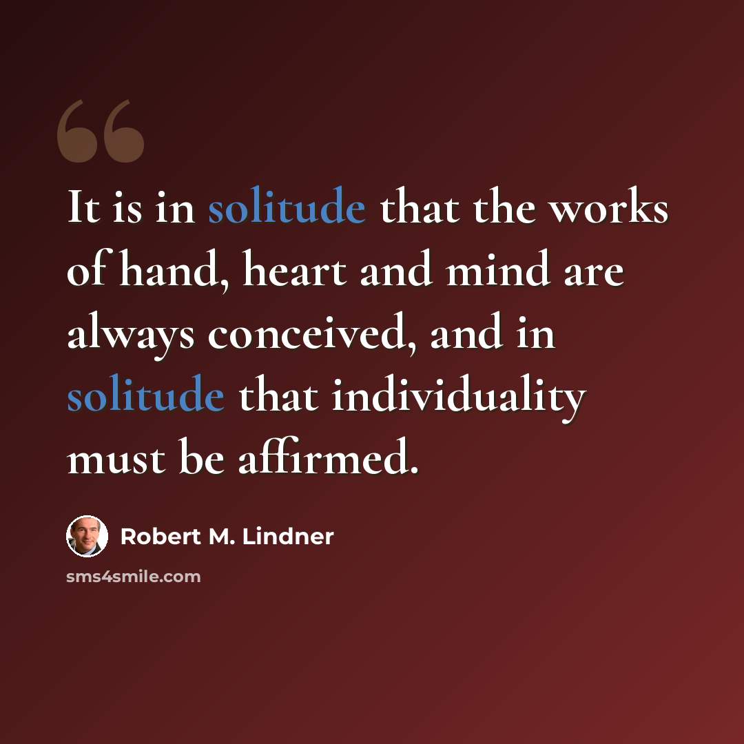 “It is in solitude that the works of hand, heart and mind are always conceived, and in solitude that individuality must be affirmed.” quote by Robert M. Lindner