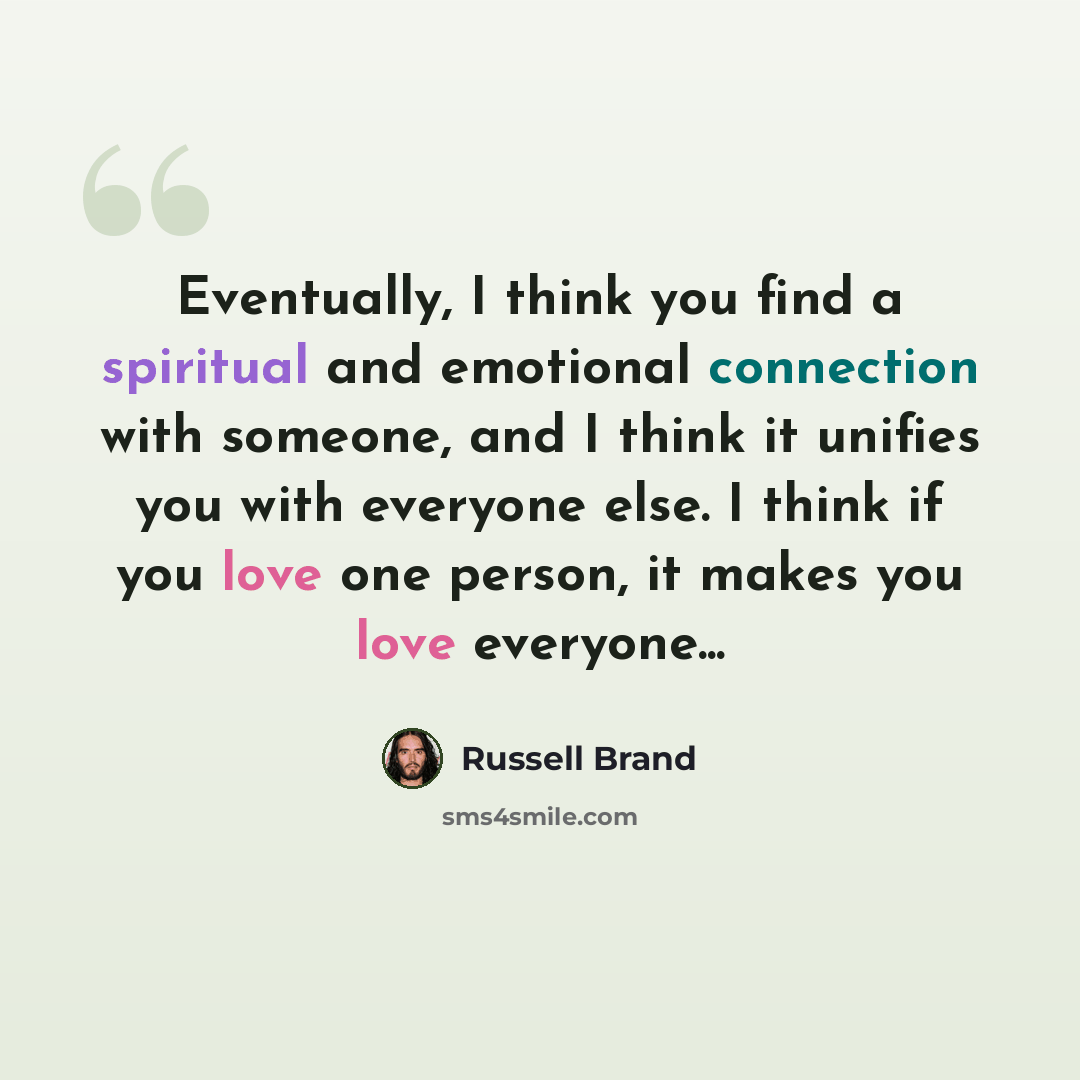 “Eventually, I think you find a spiritual and emotional connection with someone, and I think it unifies you with everyone else. I think if you love one person, it makes you love everyone...” quote by Russell Brand