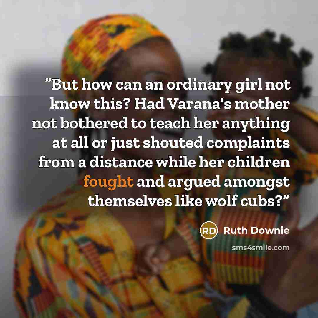 “But how can an ordinary girl not know this? Had Varana's mother not bothered to teach her anything at all or just shouted complaints from a distance while her children fought and argued amongst themselves like wolf cubs?” quote by Ruth Downie