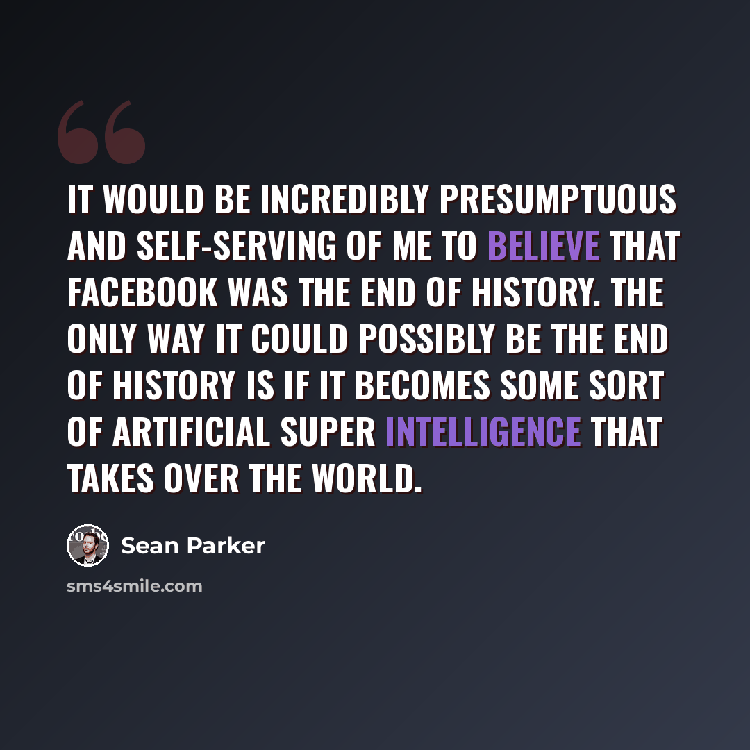 “It would be incredibly presumptuous and self-serving of me to believe that Facebook was the end of history. The only way it could possibly be the end of history is if it becomes some sort of artificial super intelligence that takes over the world.” quote by Sean Parker