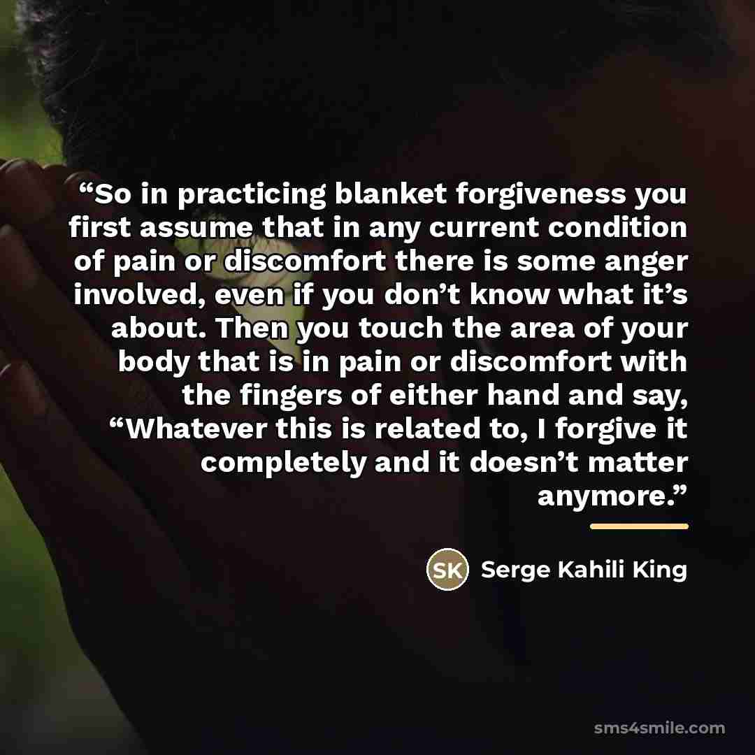 “So in practicing blanket forgiveness you first assume that in any current condition of pain or discomfort there is some anger involved, even if you don’t know what it’s about. Then you touch the area of your body that is in pain or discomfort with the fingers of either hand and say, “Whatever this…” quote by Serge Kahili King