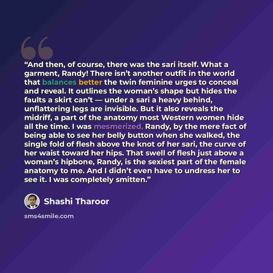 “And then, of course, there was the sari itself. What a garment, Randy! There isn’t another outfit in the world that balances better the twin feminine urges to conceal and reveal. It outlines the woman’s shape but hides the faults a skirt can’t — under a sari a heavy behind, unflattering legs are…” quote by Shashi Tharoor