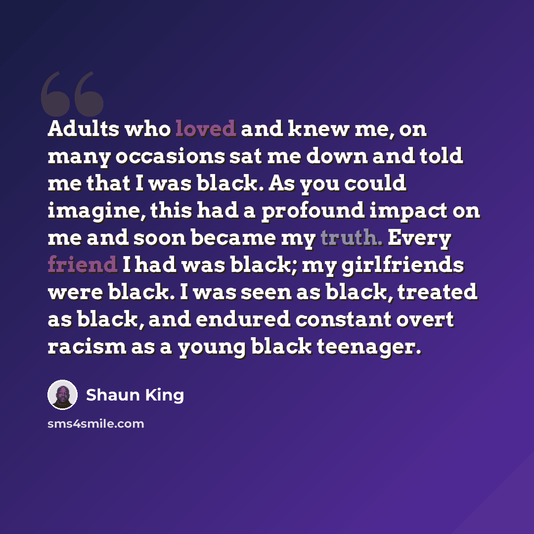 “Adults who loved and knew me, on many occasions sat me down and told me that I was black. As you could imagine, this had a profound impact on me and soon became my truth. Every friend I had was black; my girlfriends were black. I was seen as black, treated as black, and endured constant overt…” quote by Shaun King