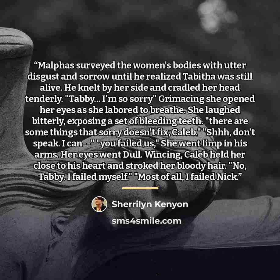 “Malphas surveyed the women's bodies with utter disgust and sorrow until he realized Tabitha was still alive. He knelt by her side and cradled her head tenderly. "Tabby... I'm so sorry" Grimacing she opened her eyes as she labored to breathe. She laughed bitterly, exposing a set of bleeding teeth…” quote by Sherrilyn Kenyon