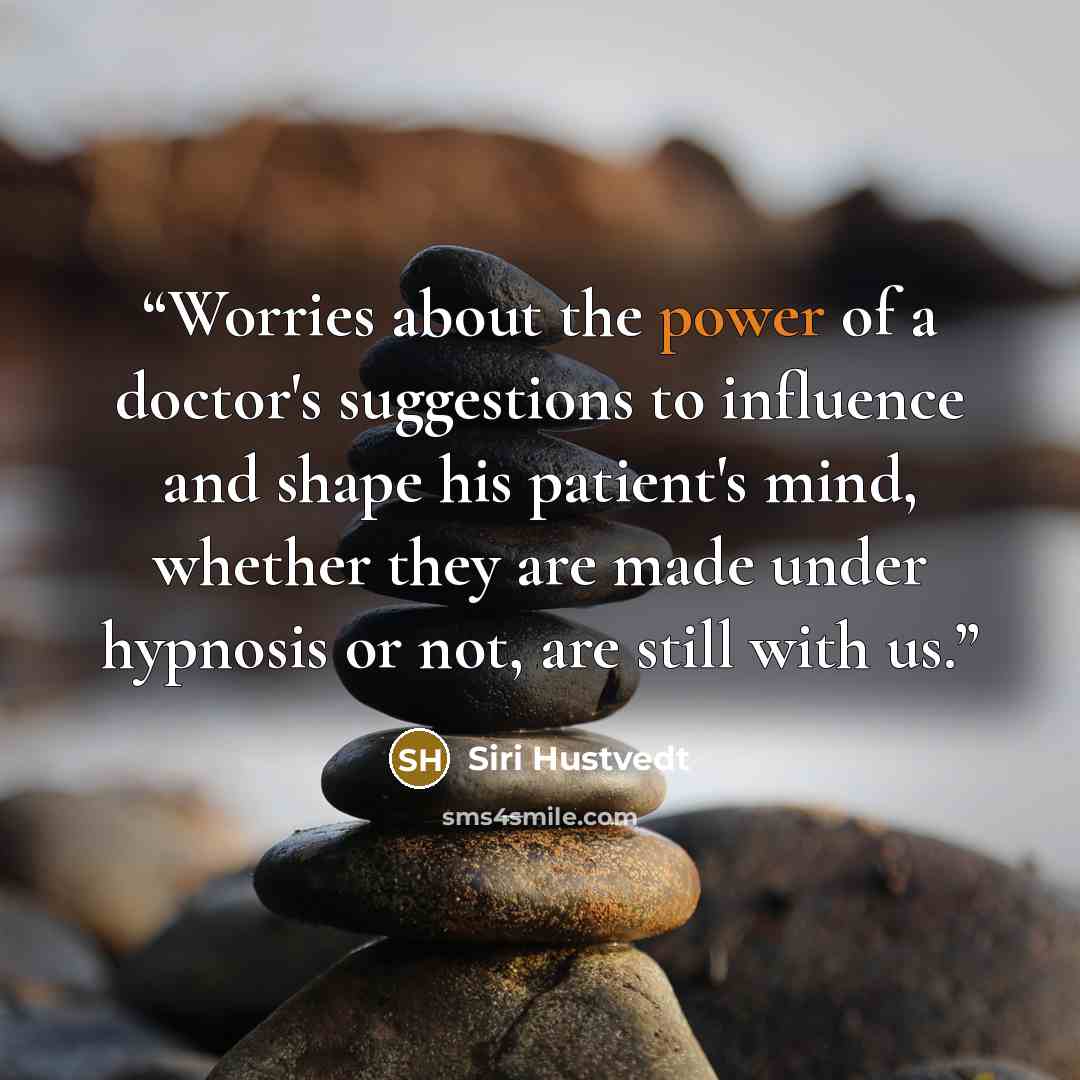 “Worries about the power of a doctor's suggestions to influence and shape his patient's mind, whether they are made under hypnosis or not, are still with us.” quote by Siri Hustvedt