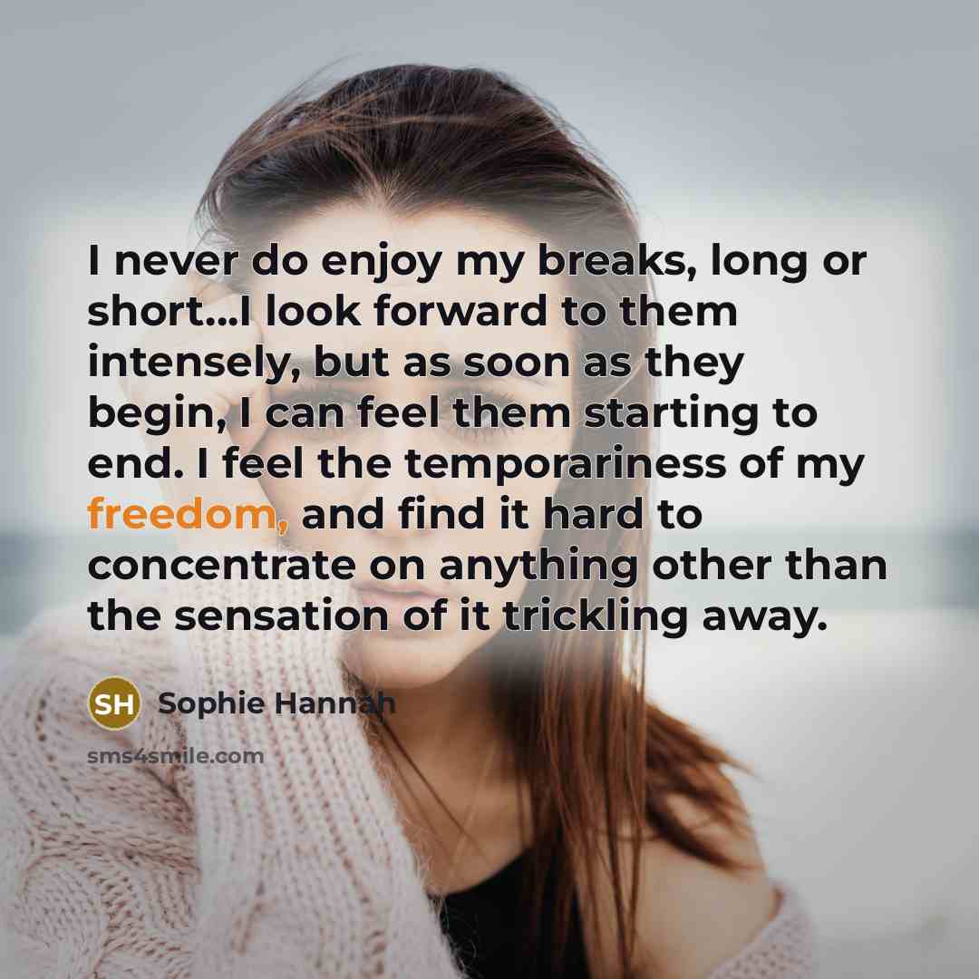 “I never do enjoy my breaks, long or short...I look forward to them intensely, but as soon as they begin, I can feel them starting to end. I feel the temporariness of my freedom, and find it hard to concentrate on anything other than the sensation of it trickling away.” quote by Sophie Hannah