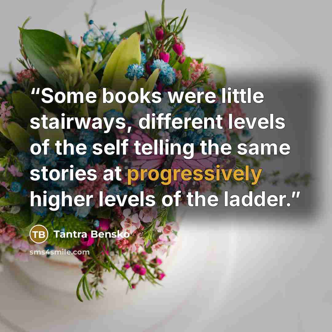 “Some books were little stairways, different levels of the self telling the same stories at progressively higher levels of the ladder.” quote by Tantra Bensko