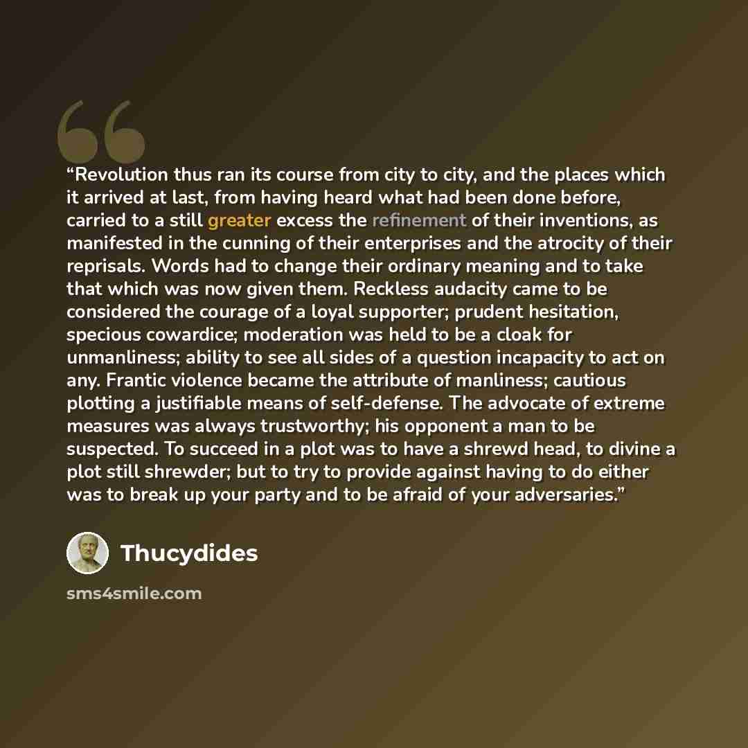 “Revolution thus ran its course from city to city, and the places which it arrived at last, from having heard what had been done before, carried to a still greater excess the refinement of their inventions, as manifested in the cunning of their enterprises and the atrocity of their reprisals. Words…” quote by Thucydides