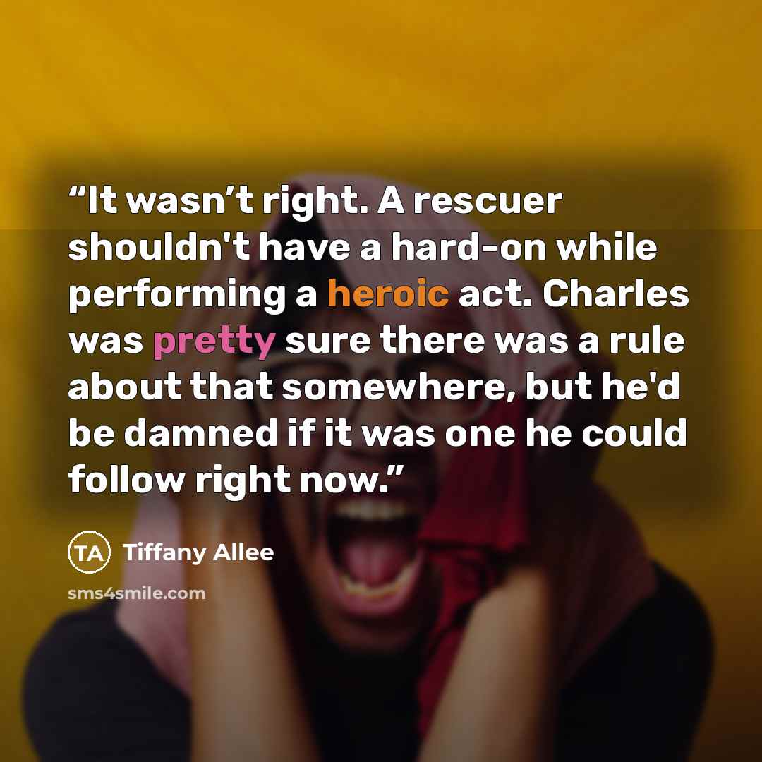 “It wasn’t right. A rescuer shouldn't have a hard-on while performing a heroic act. Charles was pretty sure there was a rule about that somewhere, but he'd be damned if it was one he could follow right now.” quote by Tiffany Allee