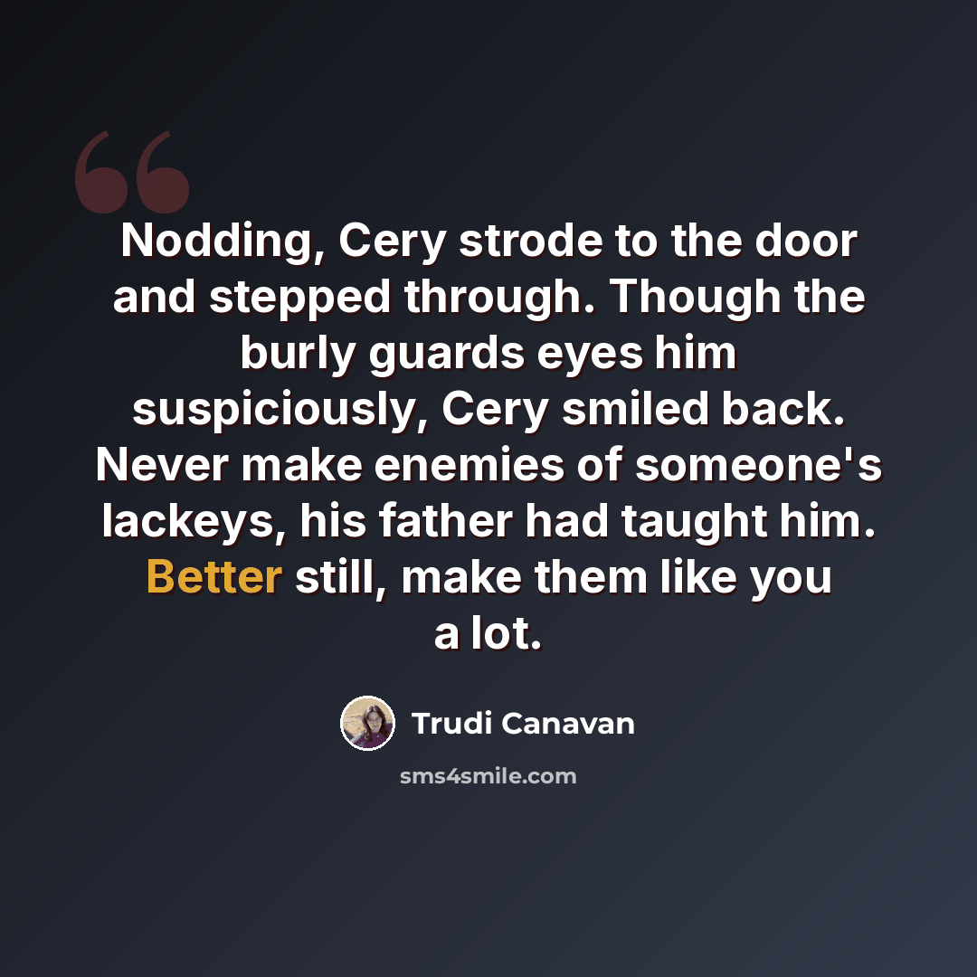 “Nodding, Cery strode to the door and stepped through. Though the burly guards eyes him suspiciously, Cery smiled back. Never make enemies of someone's lackeys, his father had taught him. Better still, make them like you a lot.” quote by Trudi Canavan