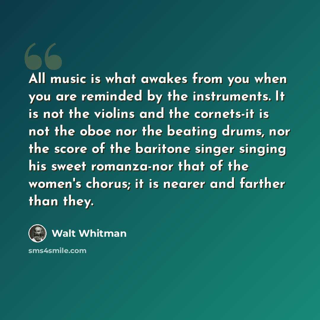 “All music is what awakes from you when you are reminded by the instruments. It is not the violins and the cornets-it is not the oboe nor the beating drums, nor the score of the baritone singer singing his sweet romanza-nor that of the women's chorus; it is nearer and farther than they.” quote by Walt Whitman