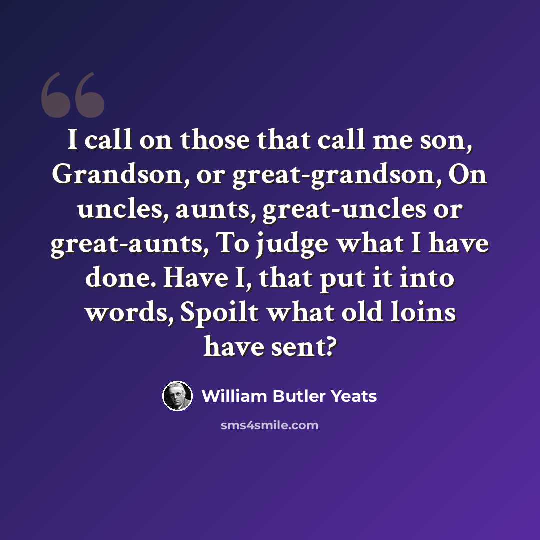 “I call on those that call me son, Grandson, or great-grandson, On uncles, aunts, great-uncles or great-aunts, To judge what I have done. Have I, that put it into words, Spoilt what old loins have sent?” quote by William Butler Yeats