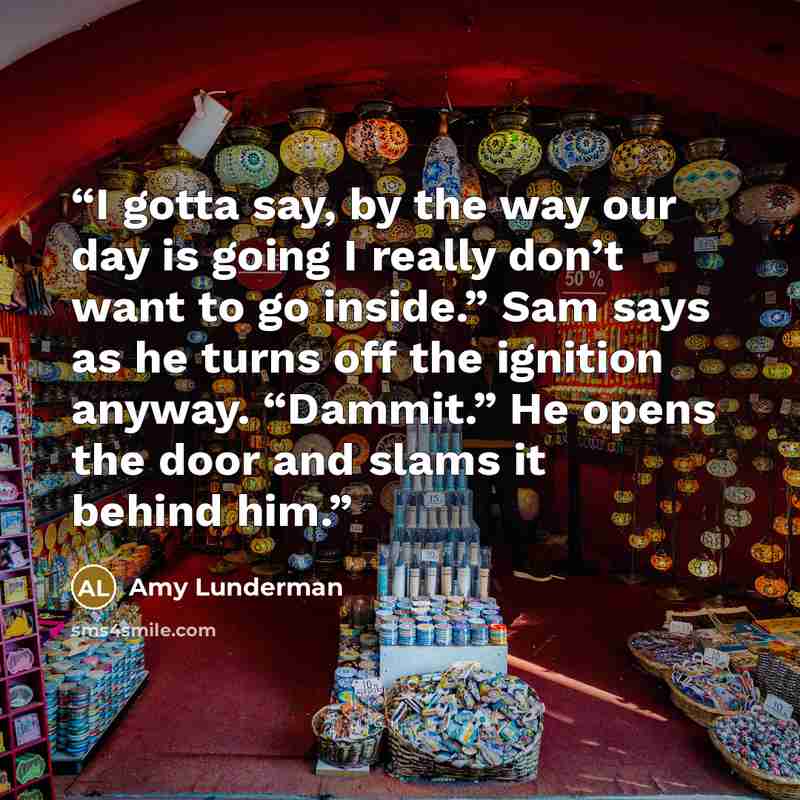 “I gotta say, by the way our day is going I really don’t want to go inside.” Sam says as he turns off the ignition anyway. “Dammit.” He opens the door and slams it behind him.” quote by Amy Lunderman