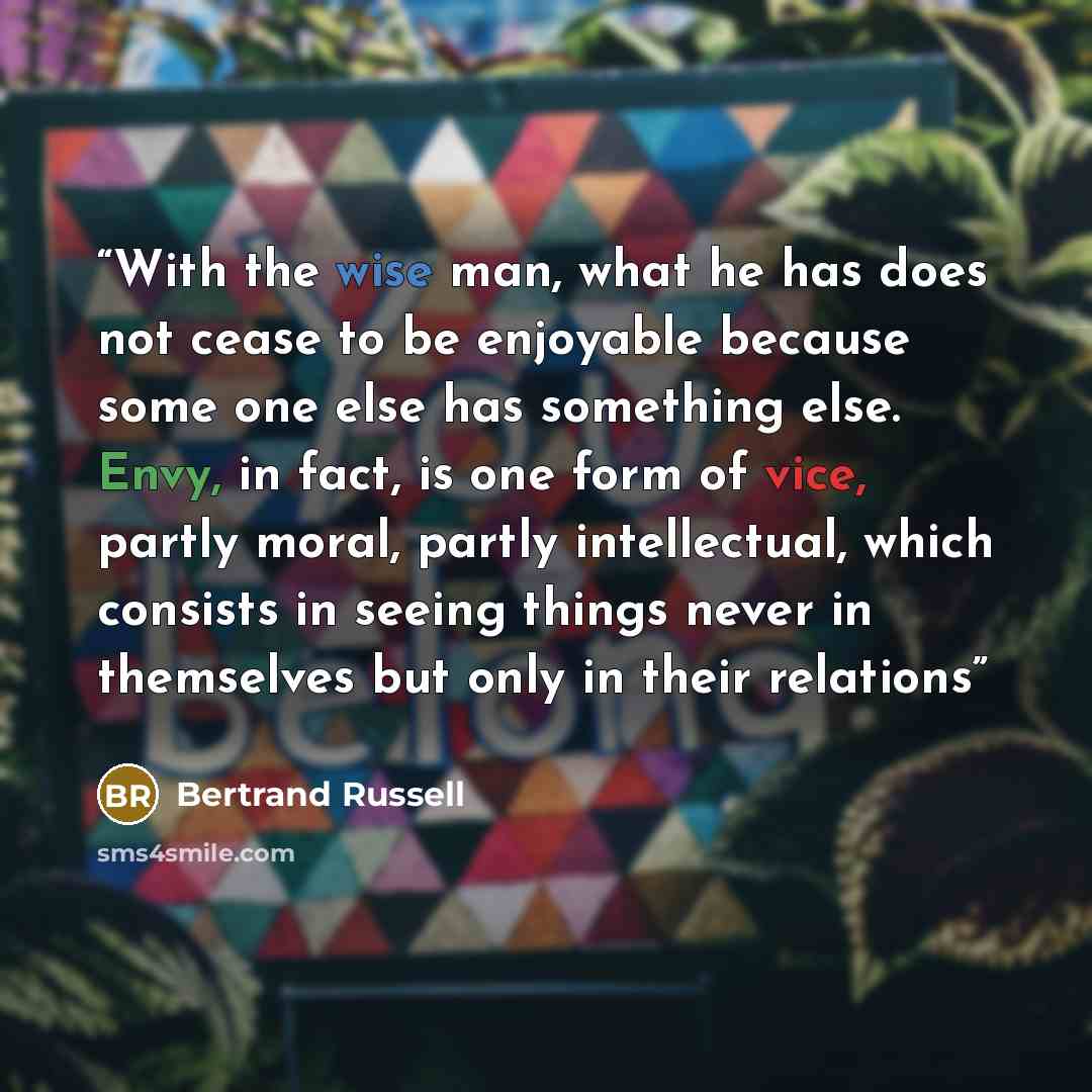 “With the wise man, what he has does not cease to be enjoyable because some one else has something else. Envy, in fact, is one form of vice, partly moral, partly intellectual, which consists in seeing things never in themselves but only in their relations” quote by Bertrand Russell