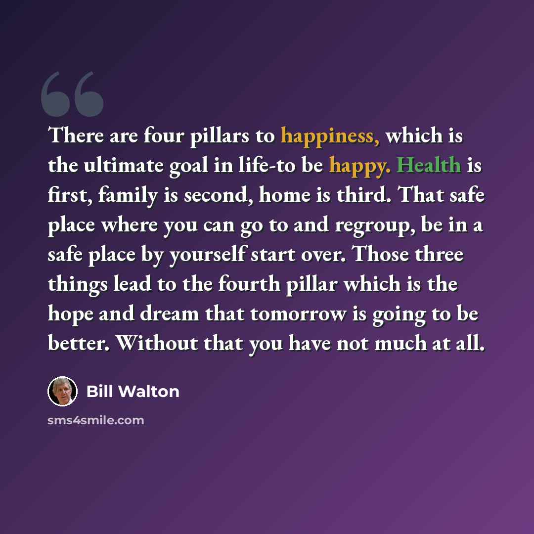 “There are four pillars to happiness, which is the ultimate goal in life-to be happy. Health is first, family is second, home is third. That safe place where you can go to and regroup, be in a safe place by yourself start over. Those three things lead to the fourth pillar which is the hope and…” quote by Bill Walton