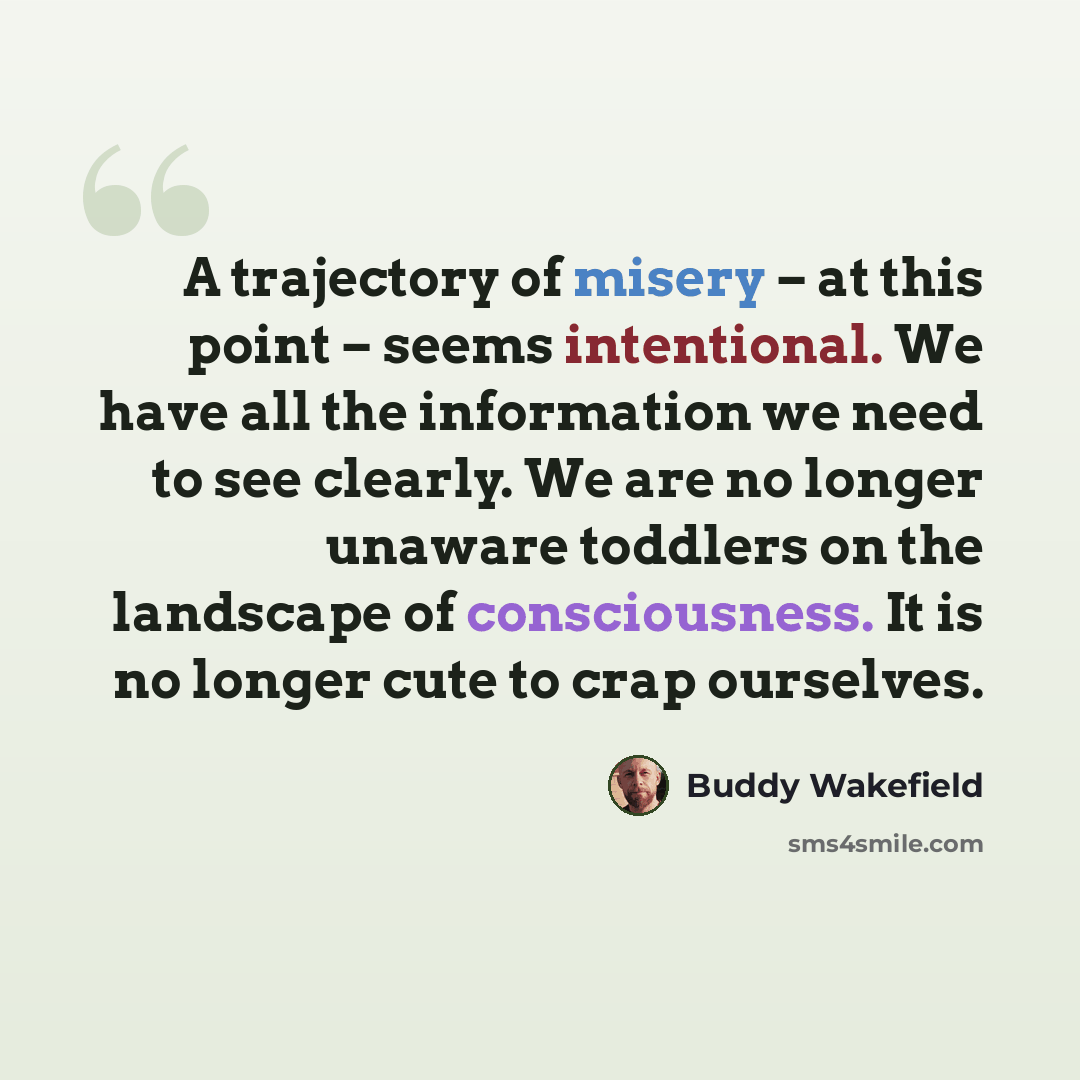 “A trajectory of misery – at this point – seems intentional. We have all the information we need to see clearly. We are no longer unaware toddlers on the landscape of consciousness. It is no longer cute to crap ourselves.” quote by Buddy Wakefield