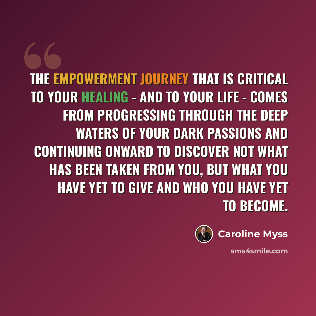 “The empowerment journey that is critical to your healing - and to your life - comes from progressing through the deep waters of your dark passions and continuing onward to discover not what has been taken from you, but what you have yet to give and who you have yet to become.” quote by Caroline Myss