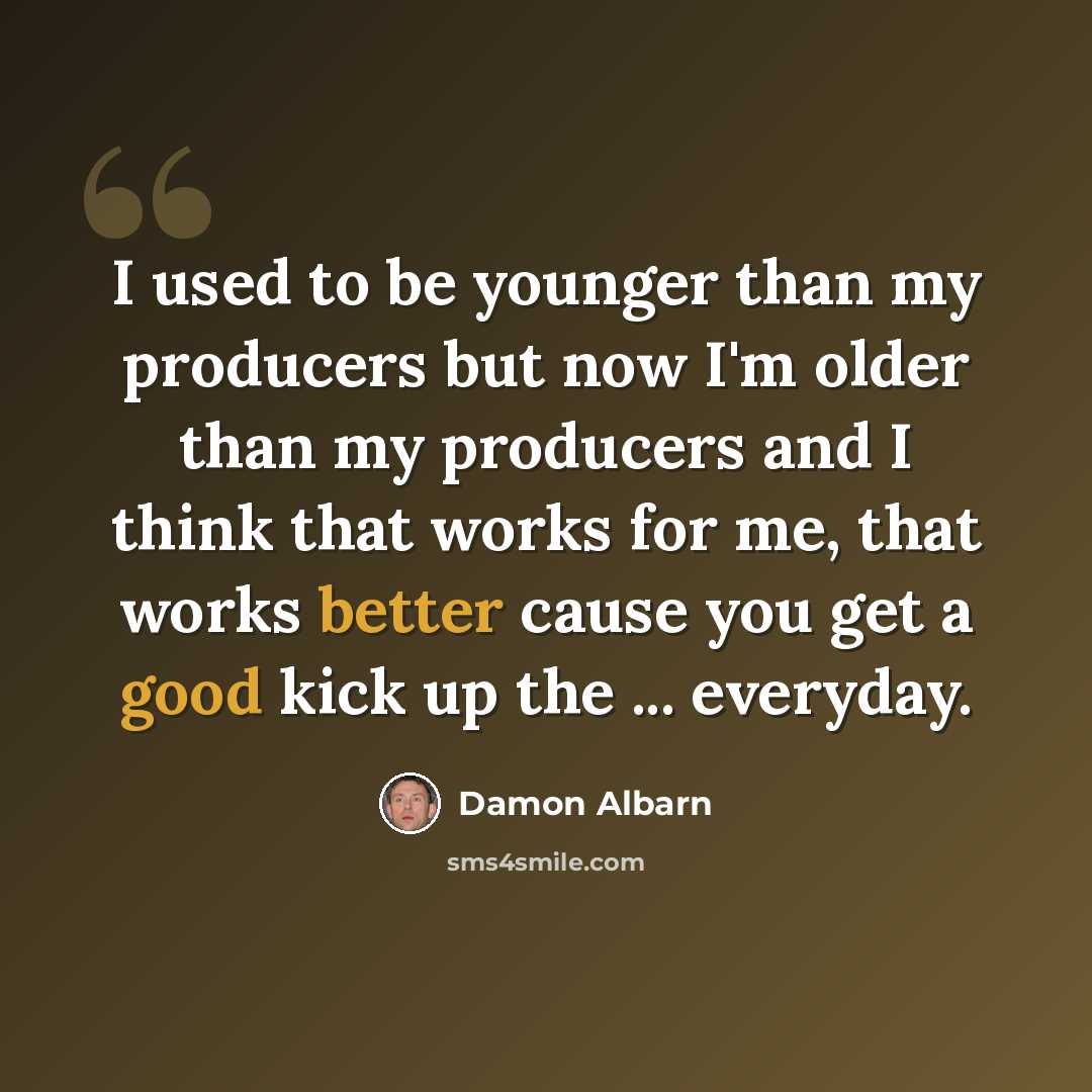 “I used to be younger than my producers but now I'm older than my producers and I think that works for me, that works better cause you get a good kick up the ... everyday.” quote by Damon Albarn