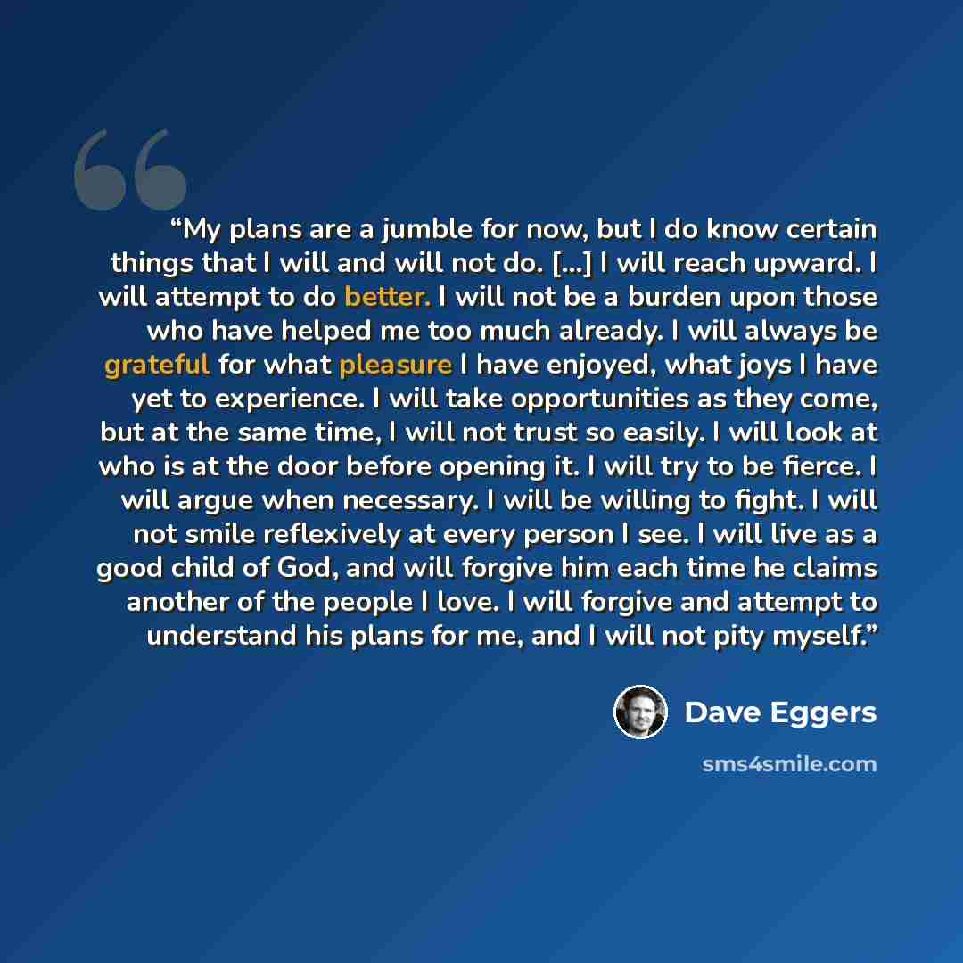 “My plans are a jumble for now, but I do know certain things that I will and will not do. [...] I will reach upward. I will attempt to do better. I will not be a burden upon those who have helped me too much already. I will always be grateful for what pleasure I have enjoyed, what joys I have yet…” quote by Dave Eggers