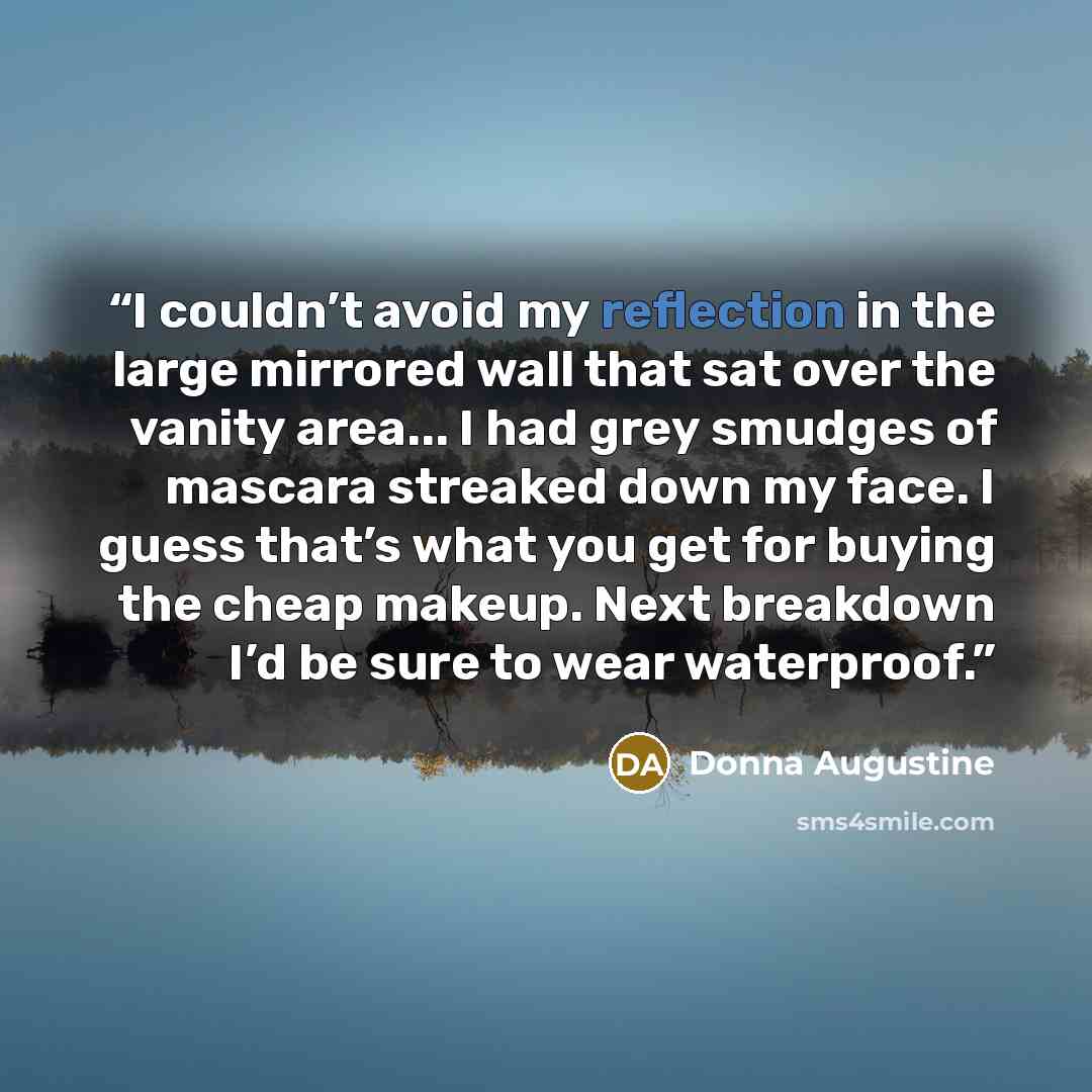 “I couldn’t avoid my reflection in the large mirrored wall that sat over the vanity area... I had grey smudges of mascara streaked down my face. I guess that’s what you get for buying the cheap makeup. Next breakdown I’d be sure to wear waterproof.” quote by Donna Augustine